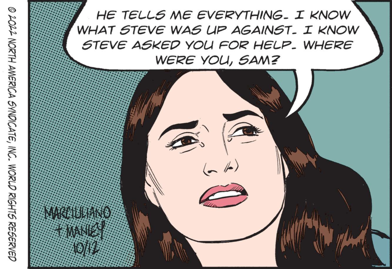 Human OCR: ?2022 NORTH AMERICA SYNDICATEINC. WORLD RIGHTS RESERVED HE TELLS ME EVERYTHING. I KNOW WHAT STEVE WAS UP AGAINST. I KNOW STEVE ASKED YOU FOR HELP. WHERE WERE YOUSAM? MARCIULIANO MANICY 10/12 ?2022 NORTH AMERICA SYNDICATEINC . WORLD RIGHTS RESERVED HE TELLS ME EVERYTHING . I KNOW WHAT STEVE WAS UP AGAINST . I KNOW STEVE ASKED YOU FOR HELP . WHERE WERE YOUSAM ? MARCIULIANO MANICY 10/12