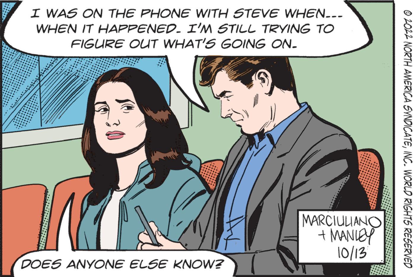 Font OCR: I WAS ON THE PHONE WITH STEVE WHEN... WHEN IT HAPPENED. I'M STILL TRYING TO FIGURE OUT WHAT'S GOING ON. 10 DOES ANYONE ELSE KNOW? MARCIULIANO + MANLEY 10/13 ?2022 NORTH AMERICA SYNDICATEINC. WORLD RIGHTS RESERVED I WAS ON THE PHONE WITH STEVE WHEN ... WHEN IT HAPPENED . I'M STILL TRYING TO FIGURE OUT WHAT'S GOING ON . 10 DOES ANYONE ELSE KNOW ? MARCIULIANO + MANLEY 10/13 ?2022 NORTH AMERICA SYNDICATEINC . WORLD RIGHTS RESERVED