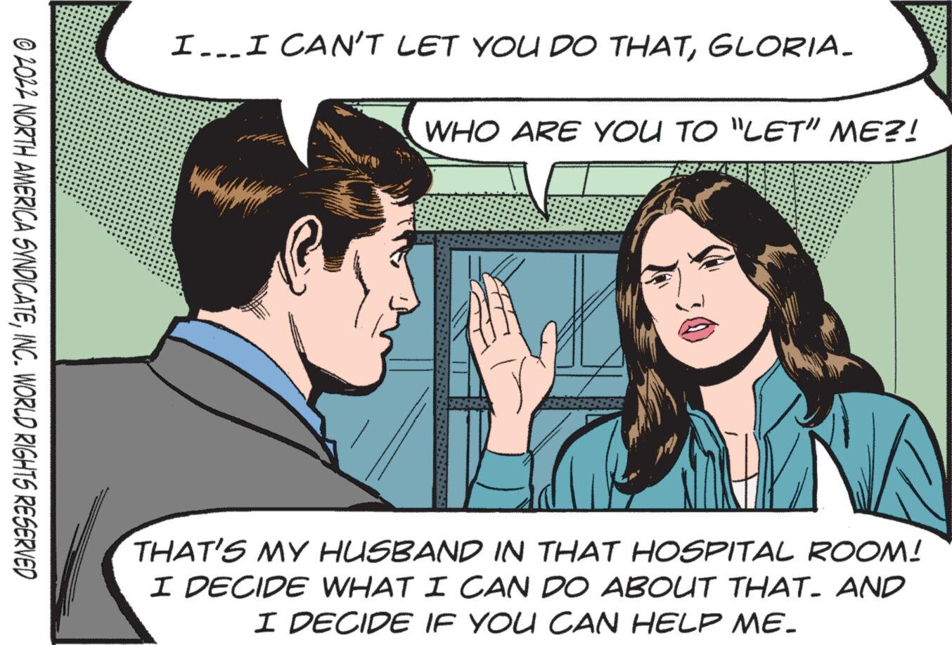 Cartoon OCR: ?2022 NORTH AMERICA SYNDICATEINC. WORLD RIGHTS RESERVED I... I CAN'T LET YOU DO THATGLORIA. WHO ARE YOU TO "LET" ME?! THAT'S MY HUSBAND IN THAT HOSPITAL ROOM! I DECIDE WHAT I CAN DO ABOUT THAT. AND I DECIDE IF YOU CAN HELP ME. ?2022 NORTH AMERICA SYNDICATEINC . WORLD RIGHTS RESERVED I ... I CAN'T LET YOU DO THATGLORIA . WHO ARE YOU TO " LET " ME ?! THAT'S MY HUSBAND IN THAT HOSPITAL ROOM ! I DECIDE WHAT I CAN DO ABOUT THAT . AND I DECIDE IF YOU CAN HELP ME .