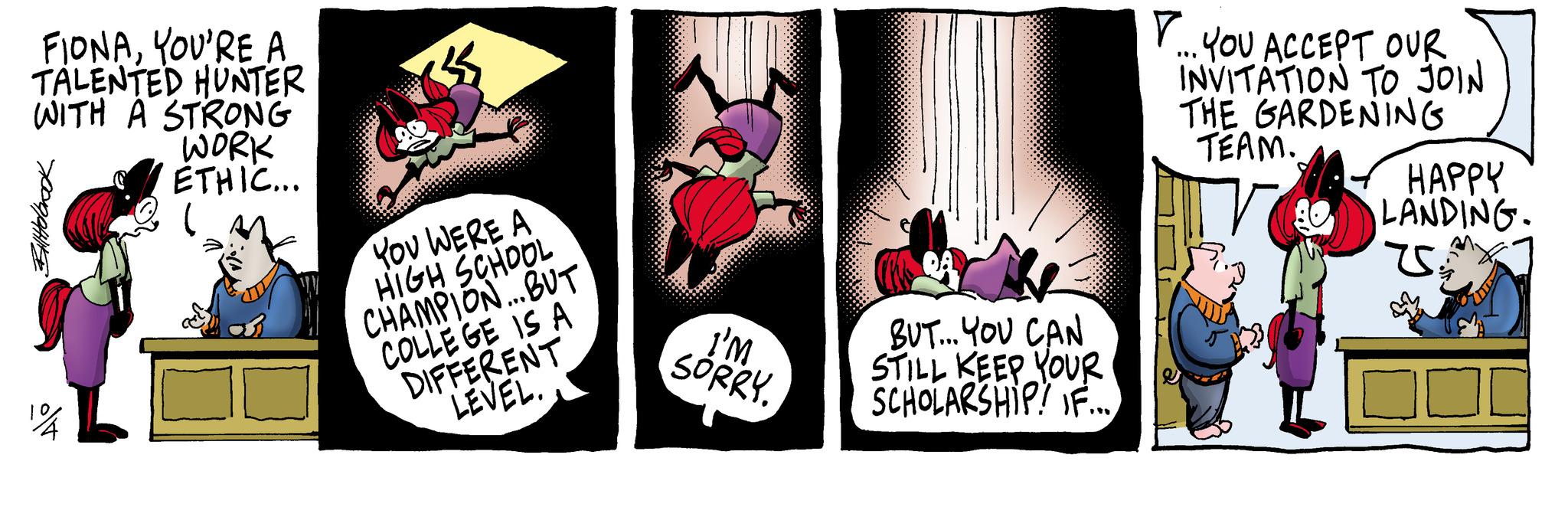 Comics OCR: FIONAYOU'RE A TALENTED HUNTER WITH A STRONG WORK ETHIC... SPOOPHIFE YOU WERE A HIGH SCHOOL CHAMPION...BUT COLLEGE IS A DIFFERENT LEVEL. I'M SORRY. BUT... YOU CAN STILL KEEP YOUR SCHOLARSHIP! IF... YOU ACCEPT OUR INVITATION TO JOIN THE GARDENING TEAM. HAPPY LANDING. US SY FIONAYOU'RE A TALENTED HUNTER WITH A STRONG WORK ETHIC ... SPOOPHIFE YOU WERE A HIGH SCHOOL CHAMPION ... BUT COLLEGE IS A DIFFERENT LEVEL . I'M SORRY . BUT ... YOU CAN STILL KEEP YOUR SCHOLARSHIP ! IF ... YOU ACCEPT OUR INVITATION TO JOIN THE GARDENING TEAM . HAPPY LANDING . US SY
