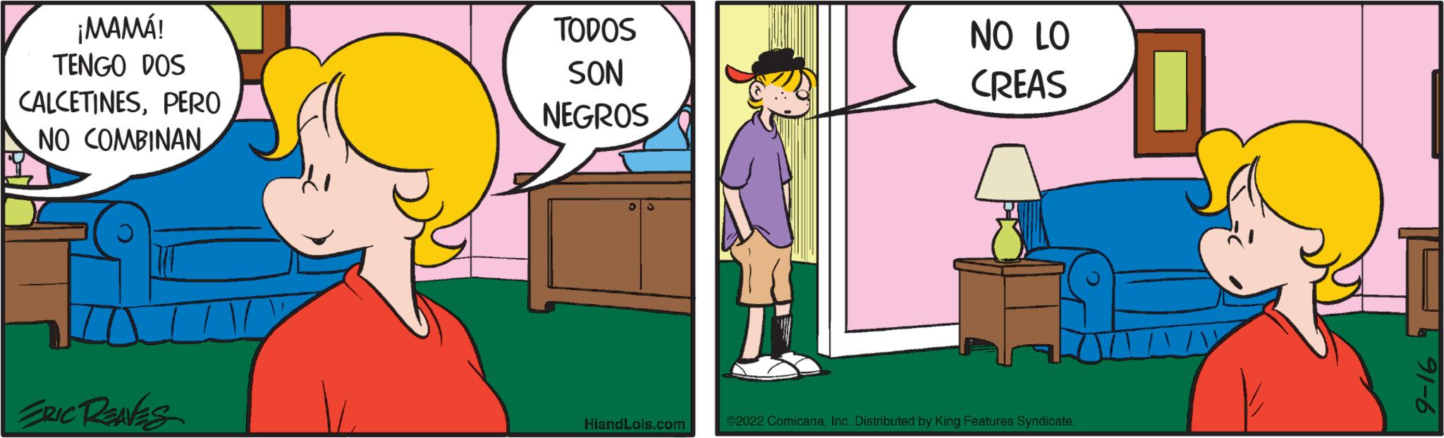 Room OCR: ¡MAMÁ! TENGO DOS CALCETINESPERO NO COMBINAN ERIC RENES TODOS SON NEGROS HiandLois.com NO LO CREAS €2022 ComicanaInc. Distributed by King Features Syndicate. 91-6 ¡ MAMÁ ! TENGO DOS CALCETINESPERO NO COMBINAN ERIC RENES TODOS SON NEGROS HiandLois.com NO LO CREAS € 2022 ComicanaInc. Distributed by King Features Syndicate . 91-6