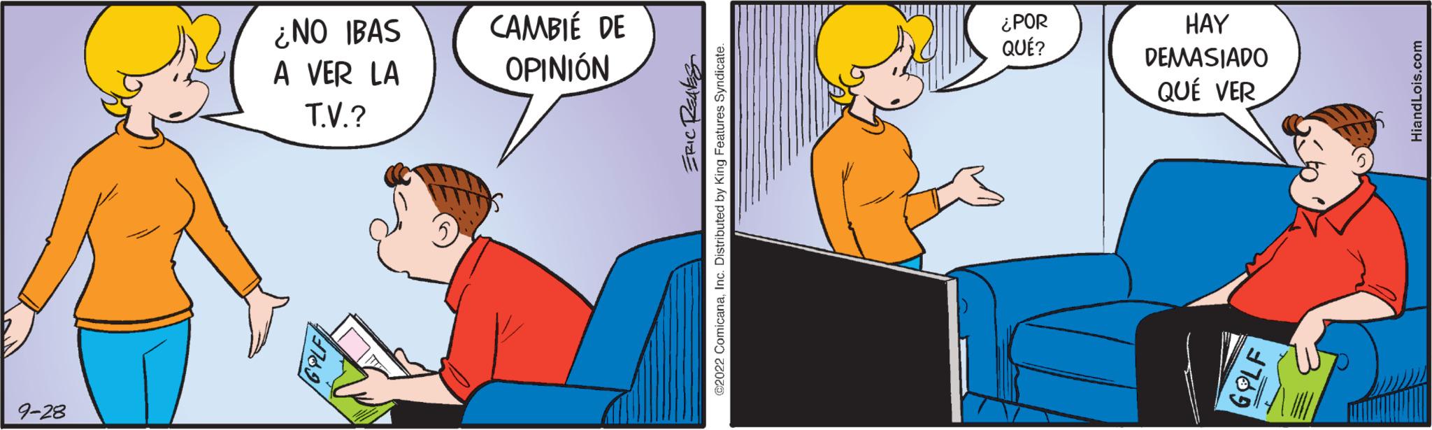 Pleased OCR: 9-28 ¿NO IBAS A VER LA T.V.? CAMBIÉ DE OPINIÓN ERIC REAKS €2022 ComicanaInc. Distributed by King Features Syndicate ¿POR QUÉ? HAY DEMASIADO QUÉ VER 9-28 ¿ NO IBAS A VER LA T.V. ? CAMBIÉ DE OPINIÓN ERIC REAKS € 2022 ComicanaInc. Distributed by King Features Syndicate ¿ POR QUÉ ? HAY DEMASIADO QUÉ VER