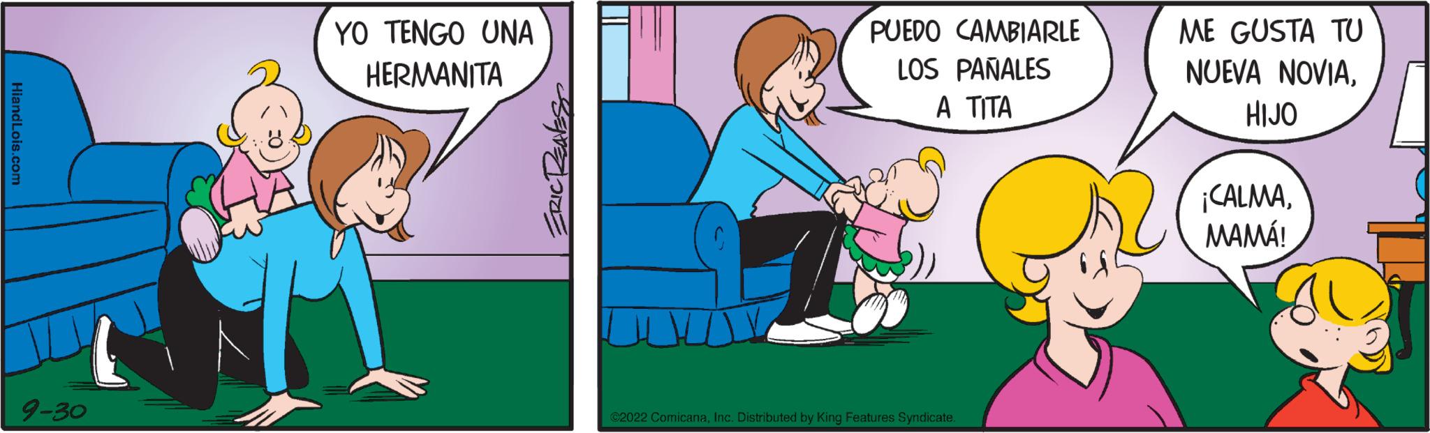Art OCR: 9-30 YO TENGO UNA HERMANITA PUEDO CAMBIARLE LOS PAÑALES ? ???? 2022 ComicanaInc. Distributed by King Features Syndicate. ME GUSTA TU NUEVA NOVIAHIJO ¡CALMAMAMÁ! Al 9-30 YO TENGO UNA HERMANITA PUEDO CAMBIARLE LOS PAÑALES ? ???? 2022 ComicanaInc. Distributed by King Features Syndicate . ME GUSTA TU NUEVA NOVIAHIJO ¡ CALMAMAMÁ ! Al