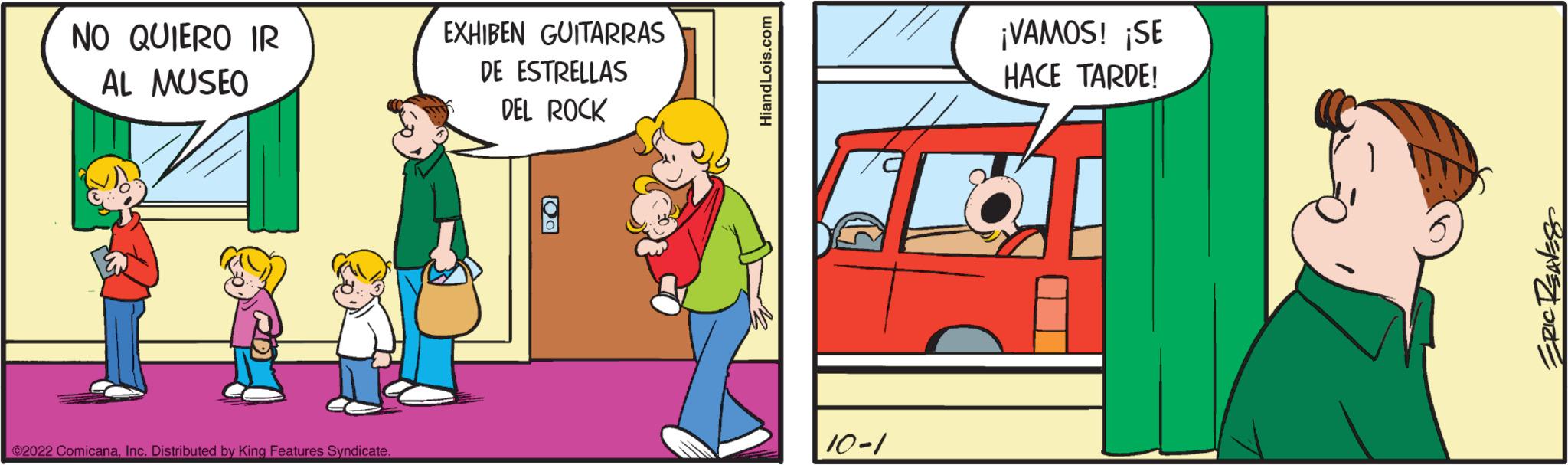 Parallel OCR: NO QUIERO IR AL MUSEO ?2022 ComicanaInc. Distributed by King Features Syndicate EXHIBEN GUITARRAS DE ESTRELLAS DEL ROCK HiandLois.com 10-1 ¡VAMOS! ¡SE HACE TARDE! U ERIC REAVES NO QUIERO IR AL MUSEO ?2022 ComicanaInc. Distributed by King Features Syndicate EXHIBEN GUITARRAS DE ESTRELLAS DEL ROCK HiandLois.com 10-1 ¡ VAMOS ! ¡ SE HACE TARDE ! U ERIC REAVES