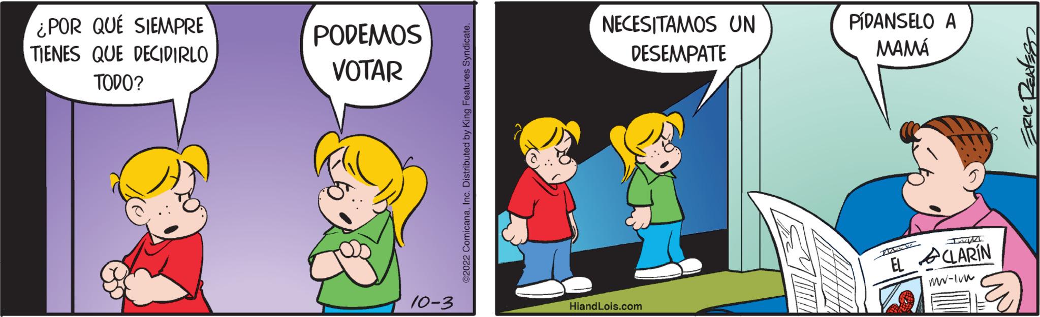 Rectangle OCR: ¿POR QUÉ SIEMPRE TIENES QUE DECIDIRLO TODO? PODEMOS VOTAR 10-3 ©2022 ComicanaInc. Distributed by King Features Syndicate. NECESITAMOS UN DESEMPATE HiandLois.com PÍDANSELO A MAMÁ Mato EL CLARIN mw-1vw ERIC RENESS ¿ POR QUÉ SIEMPRE TIENES QUE DECIDIRLO TODO ? PODEMOS VOTAR 10-3 © 2022 ComicanaInc. Distributed by King Features Syndicate . NECESITAMOS UN DESEMPATE HiandLois.com PÍDANSELO A MAMÁ Mato EL CLARIN mw - 1vw ERIC RENESS