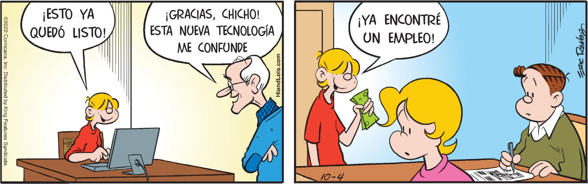 Finger OCR: ?2022 ComicanaInc. Distributed by King Features Syndicate. ¡ESTO YA QUEDÓ LISTO! ¡GRACIASCHICHO! ESTA NUEVA TECNOLOGÍA ME CONFUNDE HiandLois.com 10-4 ¡YA ENCONTRÉ UN EMPLEO! ERIC REALES ?2022 ComicanaInc. Distributed by King Features Syndicate . ¡ ESTO YA QUEDÓ LISTO ! ¡ GRACIASCHICHO ! ESTA NUEVA TECNOLOGÍA ME CONFUNDE HiandLois.com 10-4 ¡ YA ENCONTRÉ UN EMPLEO ! ERIC REALES