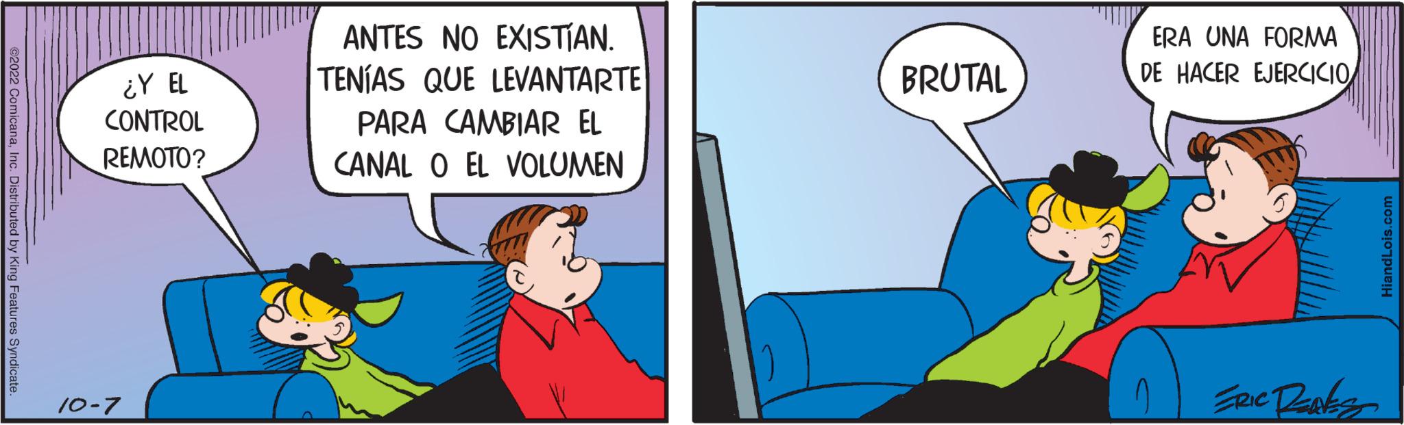 Event OCR: ©2022 ComicanaInc. Distributed by King Features Syndicate ¿Y EL CONTROL REMOTO? 10-7 ANTES NO EXISTÍAN. TENÍAS QUE LEVANTARTE PARA CAMBIAR EL CANAL O EL VOLUMEN BRUTAL ERA UNA FORMA DE HACER EJERCICIO ERIC Danks HiandLois.com © 2022 ComicanaInc. Distributed by King Features Syndicate ¿ Y EL CONTROL REMOTO ? 10-7 ANTES NO EXISTÍAN . TENÍAS QUE LEVANTARTE PARA CAMBIAR EL CANAL O EL VOLUMEN BRUTAL ERA UNA FORMA DE HACER EJERCICIO ERIC Danks HiandLois.com
