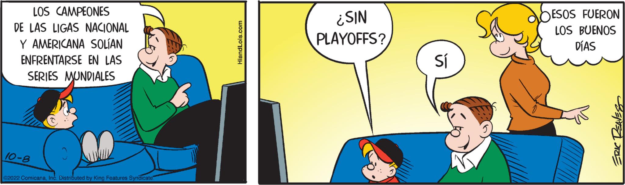 Art OCR: LOS CAMPEONES DE LAS LIGAS NACIONAL Y AMERICANA SOLÍAN ENFRENTARSE EN LAS SERIES MUNDIALES MUNDIALES 10-8 ©2022 ComicanaInc. Distributed by King Features Syndicate. HiandLois.com ¿SIN PLAYOFFS? Sí ESOS FUERON LOS BUENOS DÍAS ERIC REAVES LOS CAMPEONES DE LAS LIGAS NACIONAL Y AMERICANA SOLÍAN ENFRENTARSE EN LAS SERIES MUNDIALES MUNDIALES 10-8 © 2022 ComicanaInc. Distributed by King Features Syndicate . HiandLois.com ¿ SIN PLAYOFFS ? Sí ESOS FUERON LOS BUENOS DÍAS ERIC REAVES