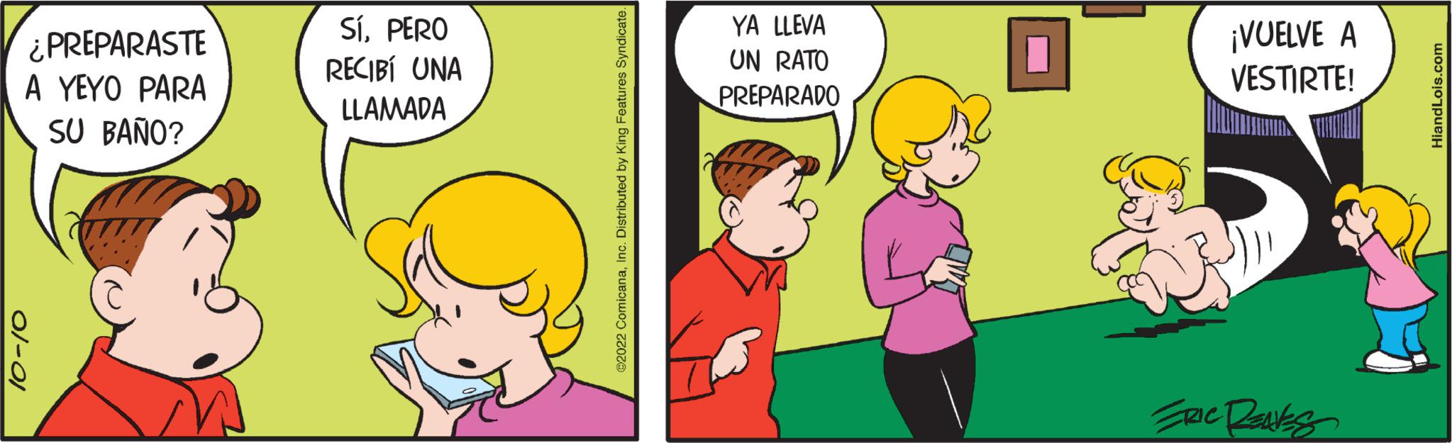 Line OCR: ¿PREPARASTE A YEYO PARA SU BAÑO? 01-01 SíPERO RECIBÍ UNA LLAMADA ?2022 ComicanaInc. Distributed by King Features Syndicate. YA LLEVA UN RATO PREPARADO ¡VUELVE A VESTIRTE! Eric Reaks HiandLois.com ¿ PREPARASTE A YEYO PARA SU BAÑO ? 01-01 SíPERO RECIBÍ UNA LLAMADA ?2022 ComicanaInc. Distributed by King Features Syndicate . YA LLEVA UN RATO PREPARADO ¡ VUELVE A VESTIRTE ! Eric Reaks HiandLois.com