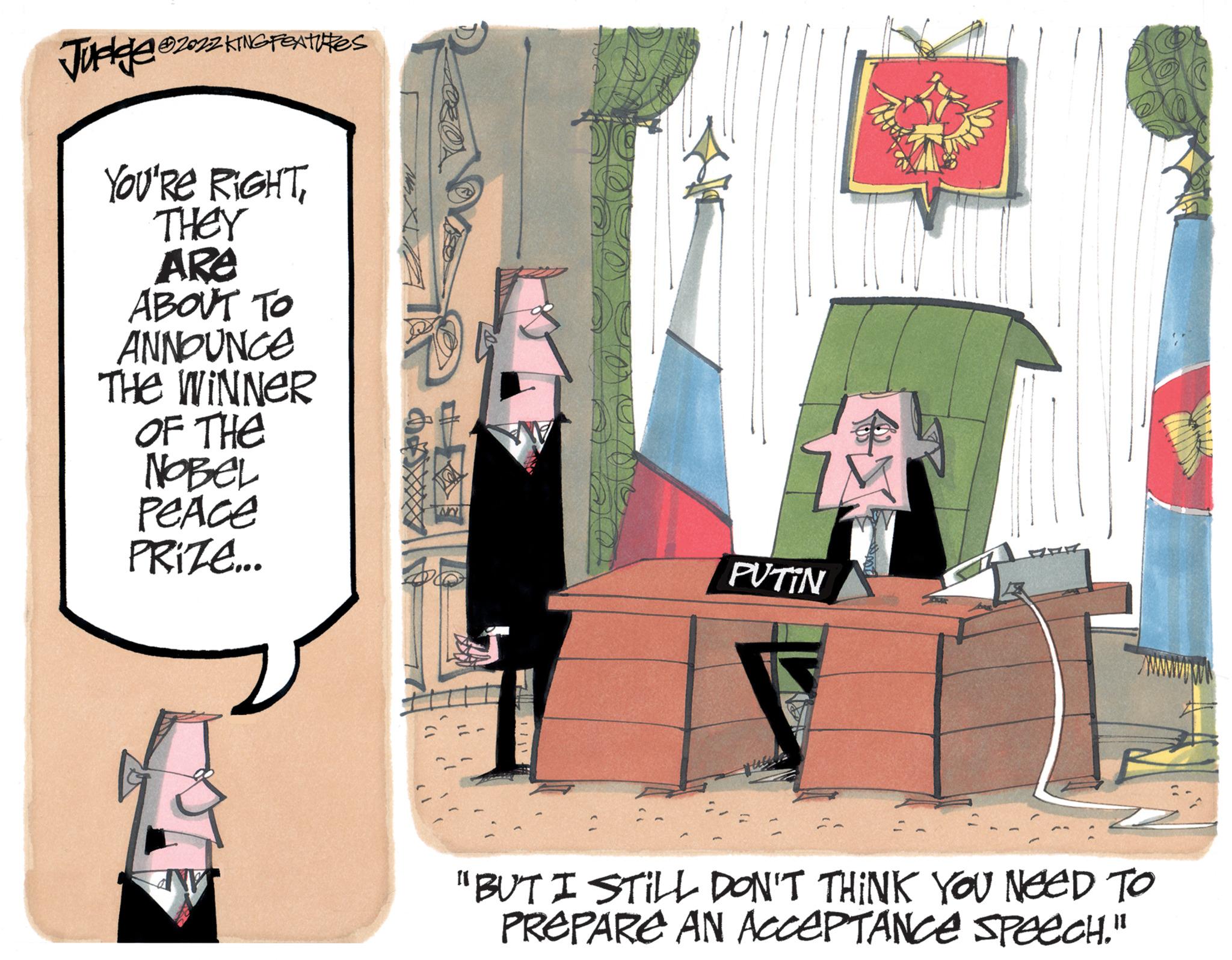 Drawing OCR: Judge ?2032 KING FEATURES YOU'RE RIGHTTHEY ARE ABOUT TO ANNOUNCE THE WINNER OF THE NOBEL PeAce PRIZE... www PUTIN "BUT I STILL DON'T THINK YOU NEED TO PREPARE AN ACCEPTANCE SPEECH." Judge ?2032 KING FEATURES YOU'RE RIGHTTHEY ARE ABOUT TO ANNOUNCE THE WINNER OF THE NOBEL PeAce PRIZE ... www PUTIN " BUT I STILL DON'T THINK YOU NEED TO PREPARE AN ACCEPTANCE SPEECH . "