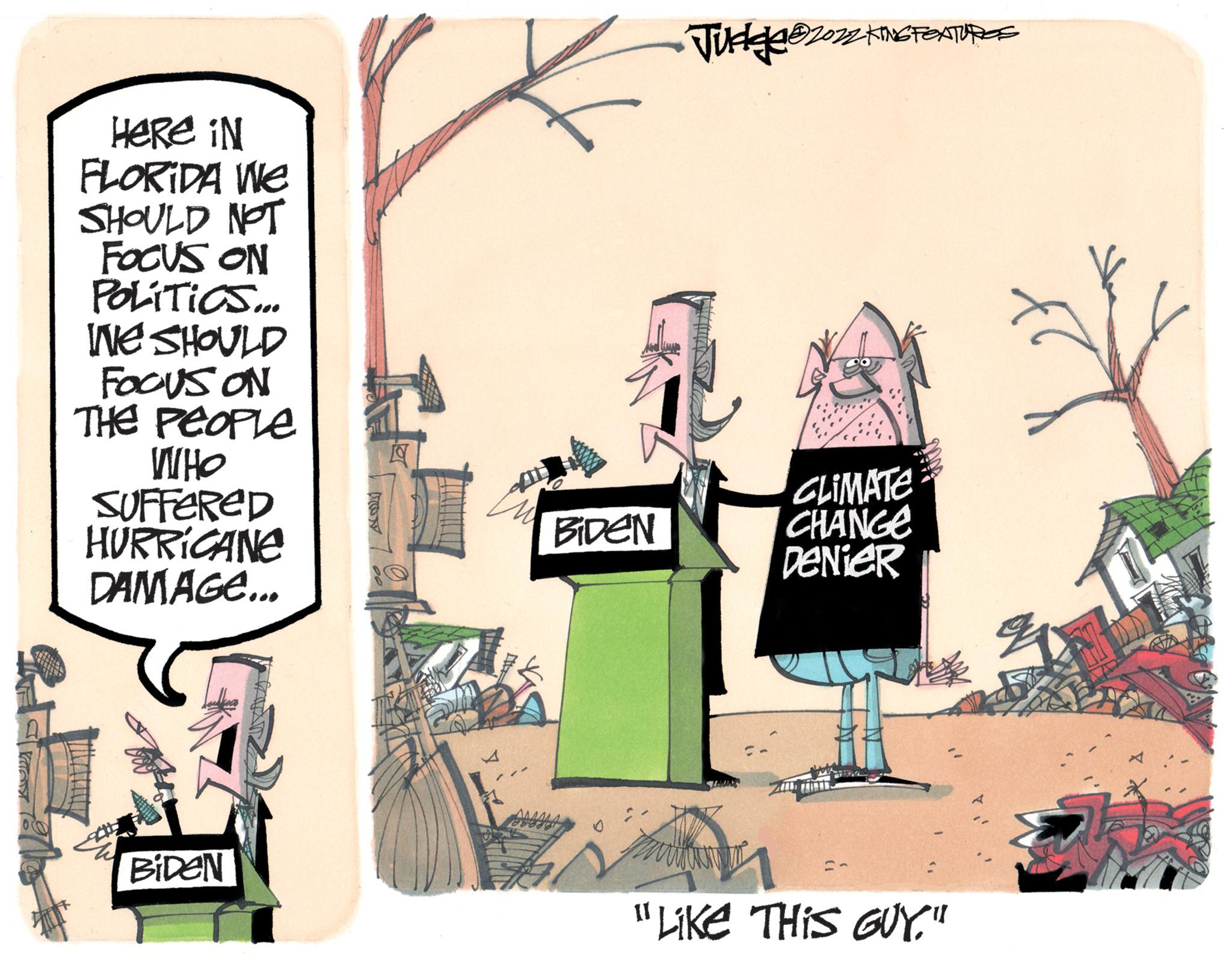 Fiction OCR: Here in FLORIDA We SHOULD NOT FOCUS ON POLITICS... INE SHOULD FOCUS ON THE PEOPLE WHO SUFFERED HURRICANE DAMAGE... BIDEN Dess BIDEN Judge ?2022 KING FEXTUREE CLIMATE CHANGE DeNieR "Like THIS GUY." A q $ Here in FLORIDA We SHOULD NOT FOCUS ON POLITICS ... INE SHOULD FOCUS ON THE PEOPLE WHO SUFFERED HURRICANE DAMAGE ... BIDEN Dess BIDEN Judge ?2022 KING FEXTUREE CLIMATE CHANGE DeNieR " Like THIS GUY . " A q $