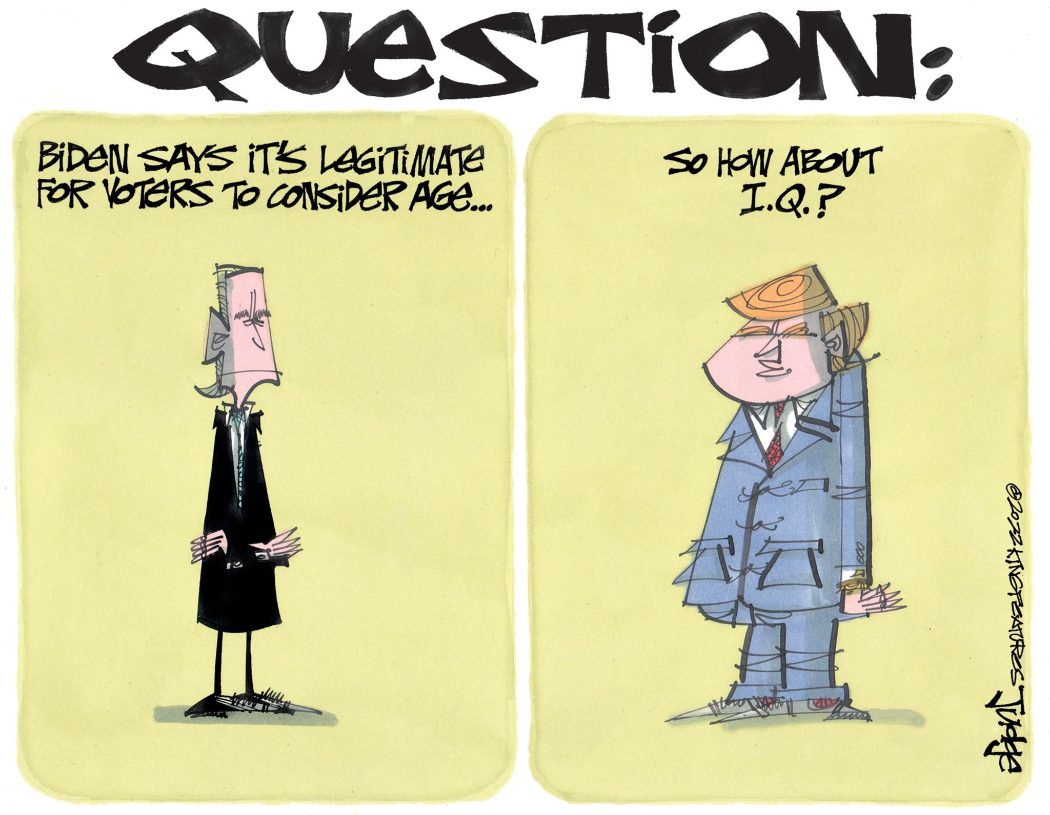 Formal wear OCR: QUESTION: BiDEN SAYS IT'S LEGITIMATE FOR VOTERS TO CONSIDER AGE... SO HOW ABOUT I.Q.? ?2022 KING FEATURES Judge QUESTION : BiDEN SAYS IT'S LEGITIMATE FOR VOTERS TO CONSIDER AGE ... SO HOW ABOUT I.Q. ? ?2022 KING FEATURES Judge