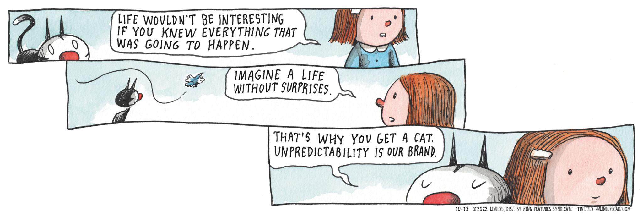 Rectangle OCR: 24 LIFE WOULDN'T BE INTERESTING IF YOU KNEW EVERYTHING THAT WAS GOING TO HAPPEN. IMAGINE A LIFE WITHOUT SURPRISES. THAT'S WHY YOU GET A CAT. UNPREDICTABILITY IS OUR BRAND. 10-13 2022 LINIERSDIST. BY KING FEATURES SYNDICATE TWITTER: @LINIERS CARTOON 24 LIFE WOULDN'T BE INTERESTING IF YOU KNEW EVERYTHING THAT WAS GOING TO HAPPEN . IMAGINE A LIFE WITHOUT SURPRISES . THAT'S WHY YOU GET A CAT . UNPREDICTABILITY IS OUR BRAND . 10-13 2022 LINIERSDIST . BY KING FEATURES SYNDICATE TWITTER : @LINIERS CARTOON