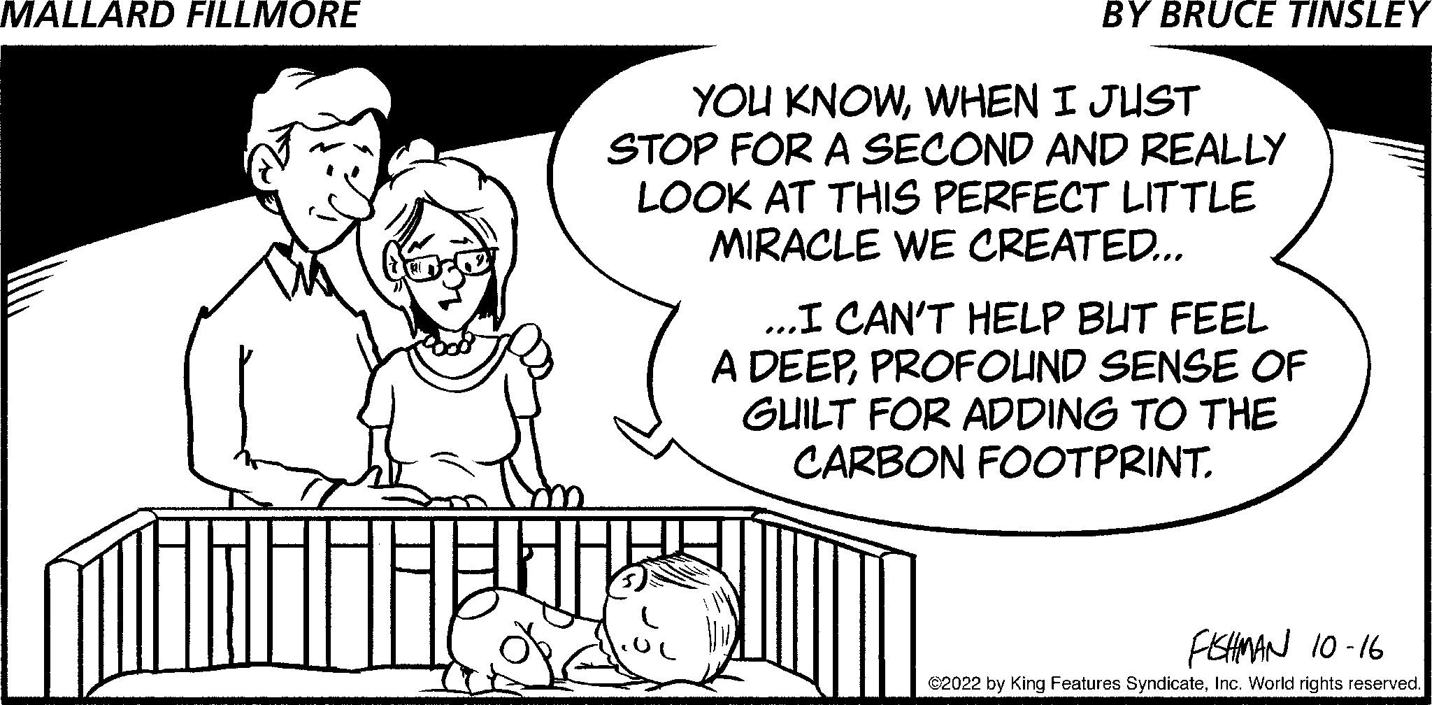 Pleased OCR: YOU KNOWWHEN I JUST STOP FOR A SECOND AND REALLY LOOK AT THIS PERFECT LITTLE MIRACLE WE CREATED... 00 ...I CAN'T HELP BUT FEEL A DEEPPROFOUND SENSE OF GUILT FOR ADDING TO THE CARBON FOOTPRINT. FISHMAN 10-16 ?2022 by King Features SyndicateInc. World rights reserved. YOU KNOWWHEN I JUST STOP FOR A SECOND AND REALLY LOOK AT THIS PERFECT LITTLE MIRACLE WE CREATED ... 00 ... I CAN'T HELP BUT FEEL A DEEPPROFOUND SENSE OF GUILT FOR ADDING TO THE CARBON FOOTPRINT . FISHMAN 10-16 ?2022 by King Features SyndicateInc. World rights reserved .