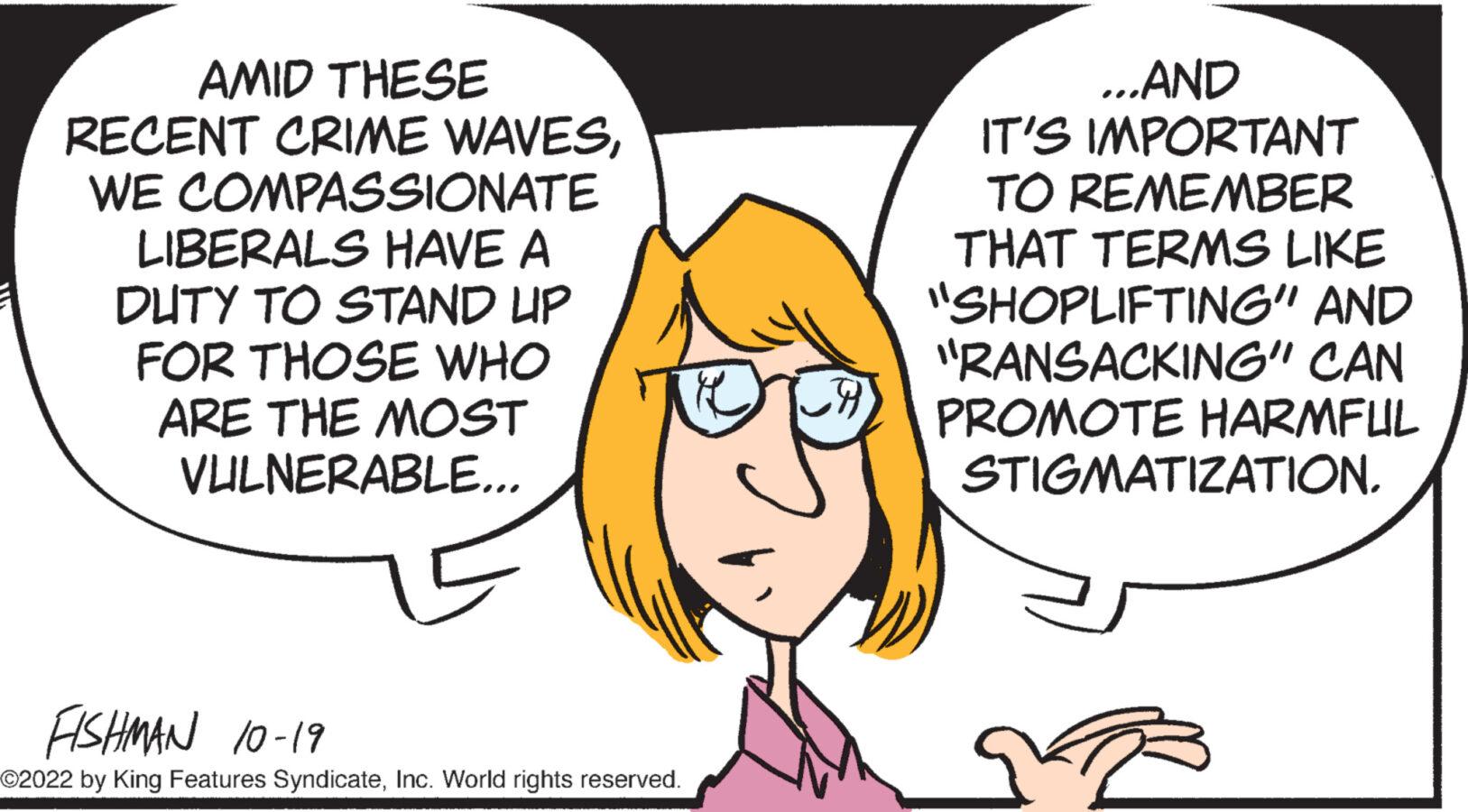 Human OCR: AMID THESE RECENT CRIME WAVESWE COMPASSIONATE LIBERALS HAVE A DUTY TO STAND UP FOR THOSE WHO ARE THE MOST VULNERABLE... FISHMAN 10-19 ©2022 by King Features SyndicateInc. World rights reserved. CA ...AND IT'S IMPORTANT TO REMEMBER THAT TERMS LIKE "SHOPLIFTING" AND "RANSACKING" CAN PROMOTE HARMFUL STIGMATIZATION. B AMID THESE RECENT CRIME WAVESWE COMPASSIONATE LIBERALS HAVE A DUTY TO STAND UP FOR THOSE WHO ARE THE MOST VULNERABLE ... FISHMAN 10-19 © 2022 by King Features SyndicateInc. World rights reserved . CA ... AND IT'S IMPORTANT TO REMEMBER THAT TERMS LIKE " SHOPLIFTING " AND " RANSACKING " CAN PROMOTE HARMFUL STIGMATIZATION . B