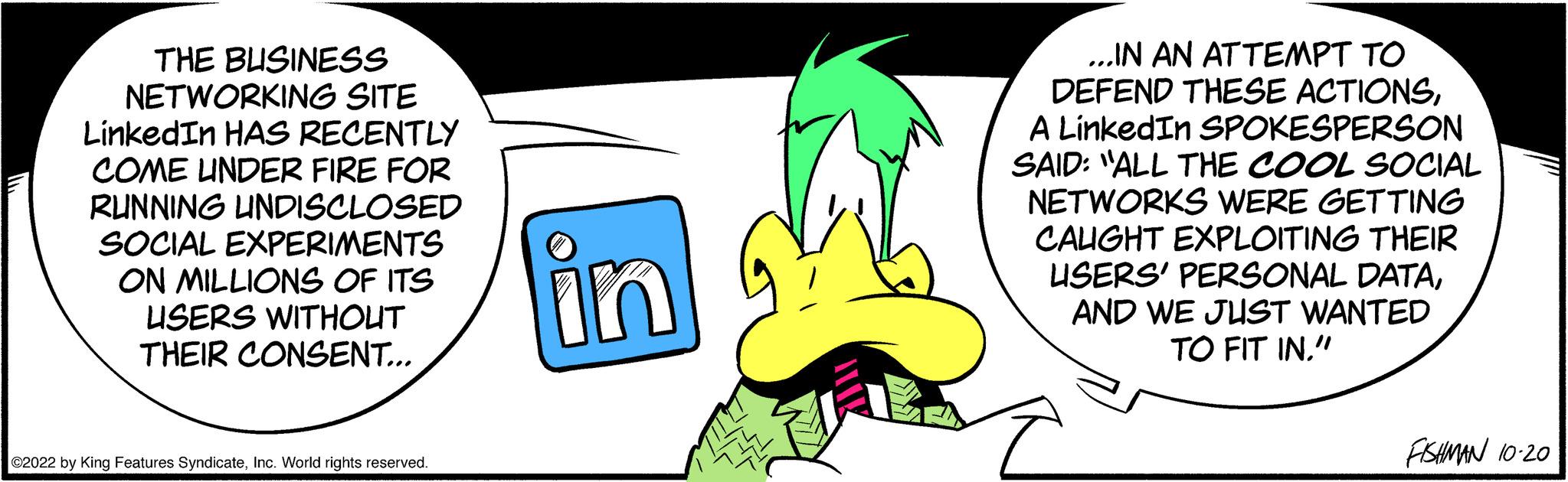 Font OCR: THE BUSINESS NETWORKING SITE LinkedIn HAS RECENTLY COME UNDER FIRE FOR RUNNING UNDISCLOSED SOCIAL EXPERIMENTS ON MILLIONS OF ITS USERS WITHOUT THEIR CONSENT... ©2022 by King Features SyndicateInc. World rights reserved. in ...IN AN ATTEMPT TO DEFEND THESE ACTIONSA LinkedIn SPOKESPERSON SAID: "ALL THE COOL SOCIAL NETWORKS WERE GETTING CAUGHT EXPLOITING THEIR USERS' PERSONAL DATAAND WE JUST WANTED TO FIT IN." FISHMAN 10-20 THE BUSINESS NETWORKING SITE LinkedIn HAS RECENTLY COME UNDER FIRE FOR RUNNING UNDISCLOSED SOCIAL EXPERIMENTS ON MILLIONS OF ITS USERS WITHOUT THEIR CONSENT ... © 2022 by King Features SyndicateInc. World rights reserved . in ... IN AN ATTEMPT TO DEFEND THESE ACTIONSA LinkedIn SPOKESPERSON SAID : " ALL THE COOL SOCIAL NETWORKS WERE GETTING CAUGHT EXPLOITING THEIR USERS ' PERSONAL DATAAND WE JUST WANTED TO FIT IN . " FISHMAN 10-20