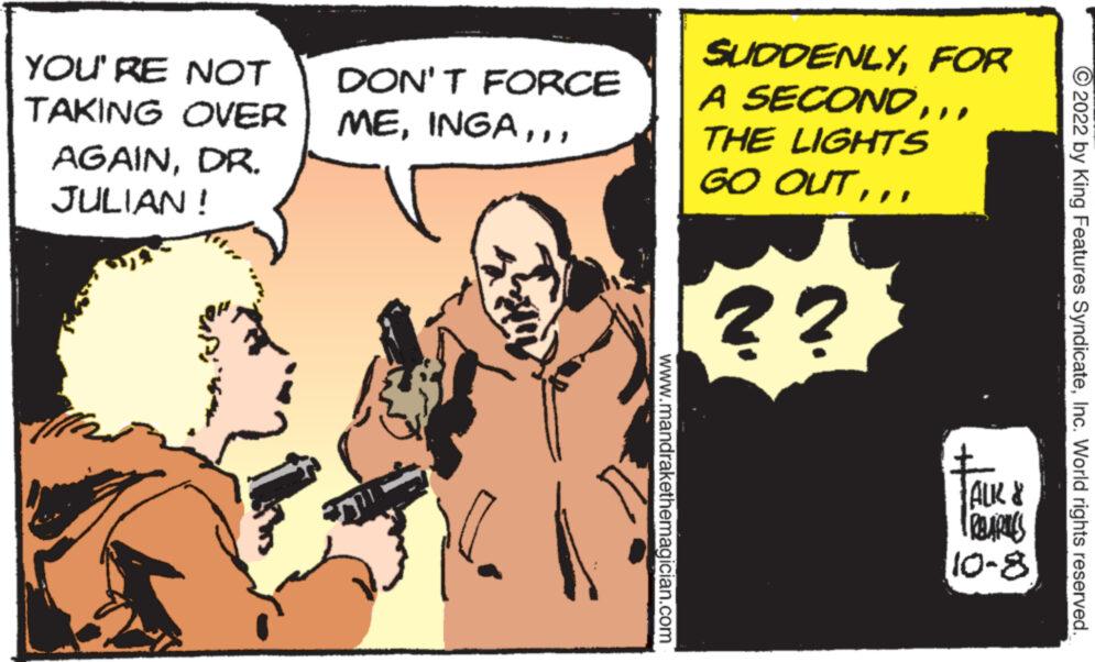 Fictional character OCR: YOU'RE NOT TAKING OVER AGAINDR. JULIAN! DON'T FORCE MEwww.mandrakethemagician.com SUDDENLYFOR A SECOND.. THE LIGHTS GO OUT?? ALK FRBARUES 8-01 2022 by King Features SyndicateInc. World rights reserved. YOU'RE NOT TAKING OVER AGAINDR . JULIAN ! DON'T FORCE MEwww.mandrakethemagician.com SUDDENLYFOR A SECOND.. THE LIGHTS GO OUT?? ALK FRBARUES 8-01 2022 by King Features SyndicateInc. World rights reserved .