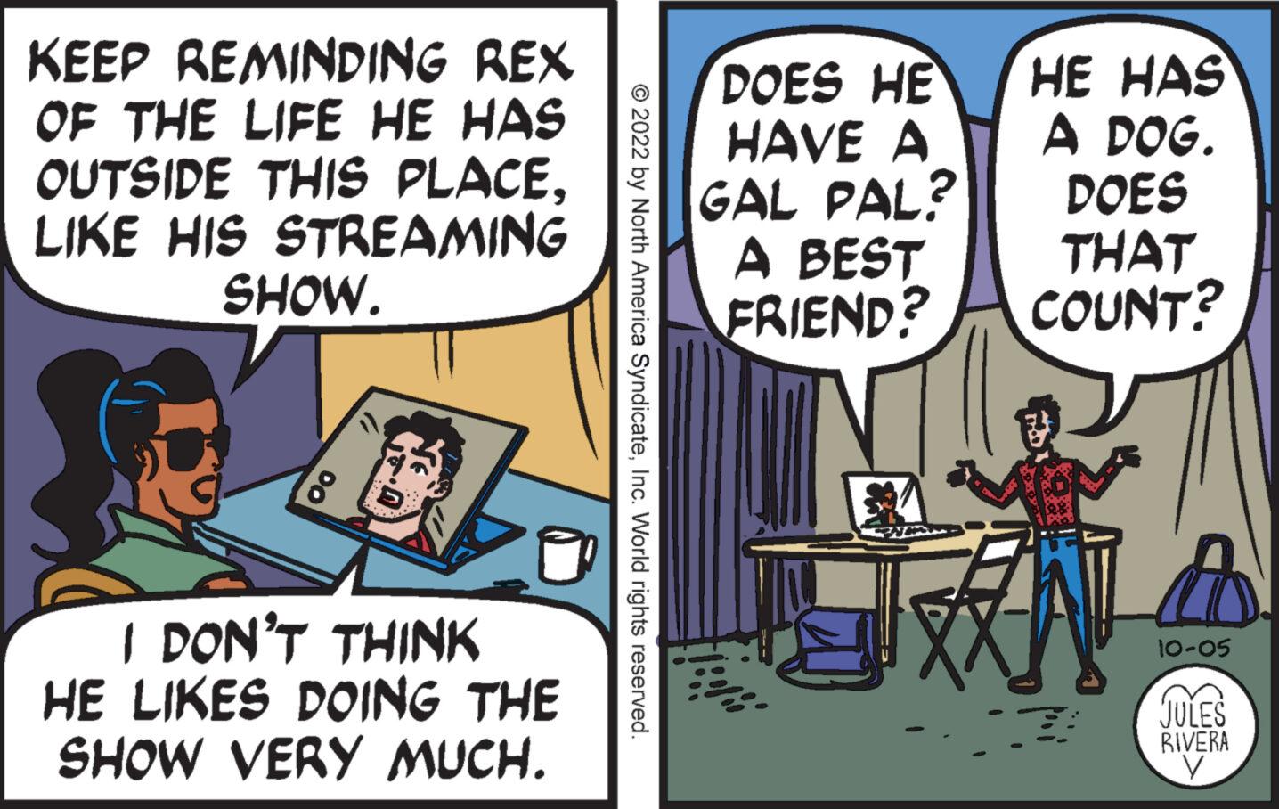 Comics OCR: KEEP REMINDING REX OF THE LIFE HE HAS OUTSIDE THIS PLACELIKE HIS STREAMING SHOW. 18 I DON'T THINK HE LIKES DOING THE SHOW VERY MUCH. © 2022 by North America SyndicateInc. World rights reserved. DOES HE HAVE A GAL PAL? A BEST FRIEND? HE HAS A DOG. DOES THAT COUNT? ?? 10-05 JULES RIVERA KEEP REMINDING REX OF THE LIFE HE HAS OUTSIDE THIS PLACELIKE HIS STREAMING SHOW . 18 I DON'T THINK HE LIKES DOING THE SHOW VERY MUCH . © 2022 by North America SyndicateInc. World rights reserved . DOES HE HAVE A GAL PAL ? A BEST FRIEND ? HE HAS A DOG . DOES THAT COUNT ? ? ? 10-05 JULES RIVERA