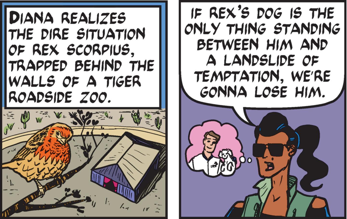 Comics OCR: DIANA REALIZES THE DIRE SITUATION OF REX SCORPIUSTRAPPED BEHIND THE WALLS OF A TIGER ROADSIDE ZOO. 11 19 IF REX'S DOG IS THE ONLY THING STANDING BETWEEN HIM AND A LANDSLIDE OF TEMPTATIONWE'RE GONNA LOSE HIM. DIANA REALIZES THE DIRE SITUATION OF REX SCORPIUSTRAPPED BEHIND THE WALLS OF A TIGER ROADSIDE ZOO . 11 19 IF REX'S DOG IS THE ONLY THING STANDING BETWEEN HIM AND A LANDSLIDE OF TEMPTATIONWE'RE GONNA LOSE HIM .