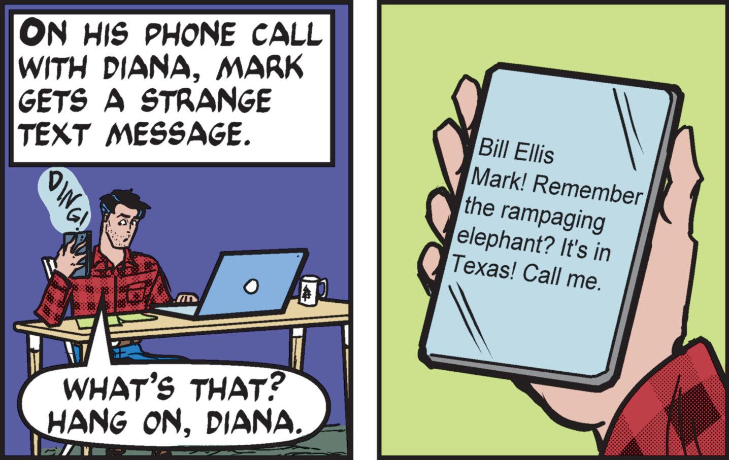 Job OCR: ON HIS PHONE CALL WITH DIANAMARK GETS A STRANGE TEXT MESSAGE. OING! M WHAT'S THAT? HANG ONDIANA. Bill Ellis Mark! Remember the rampaging elephant? It's in Texas! Call me. ON HIS PHONE CALL WITH DIANAMARK GETS A STRANGE TEXT MESSAGE . OING ! M WHAT'S THAT ? HANG ONDIANA . Bill Ellis Mark ! Remember the rampaging elephant ? It's in Texas ! Call me .