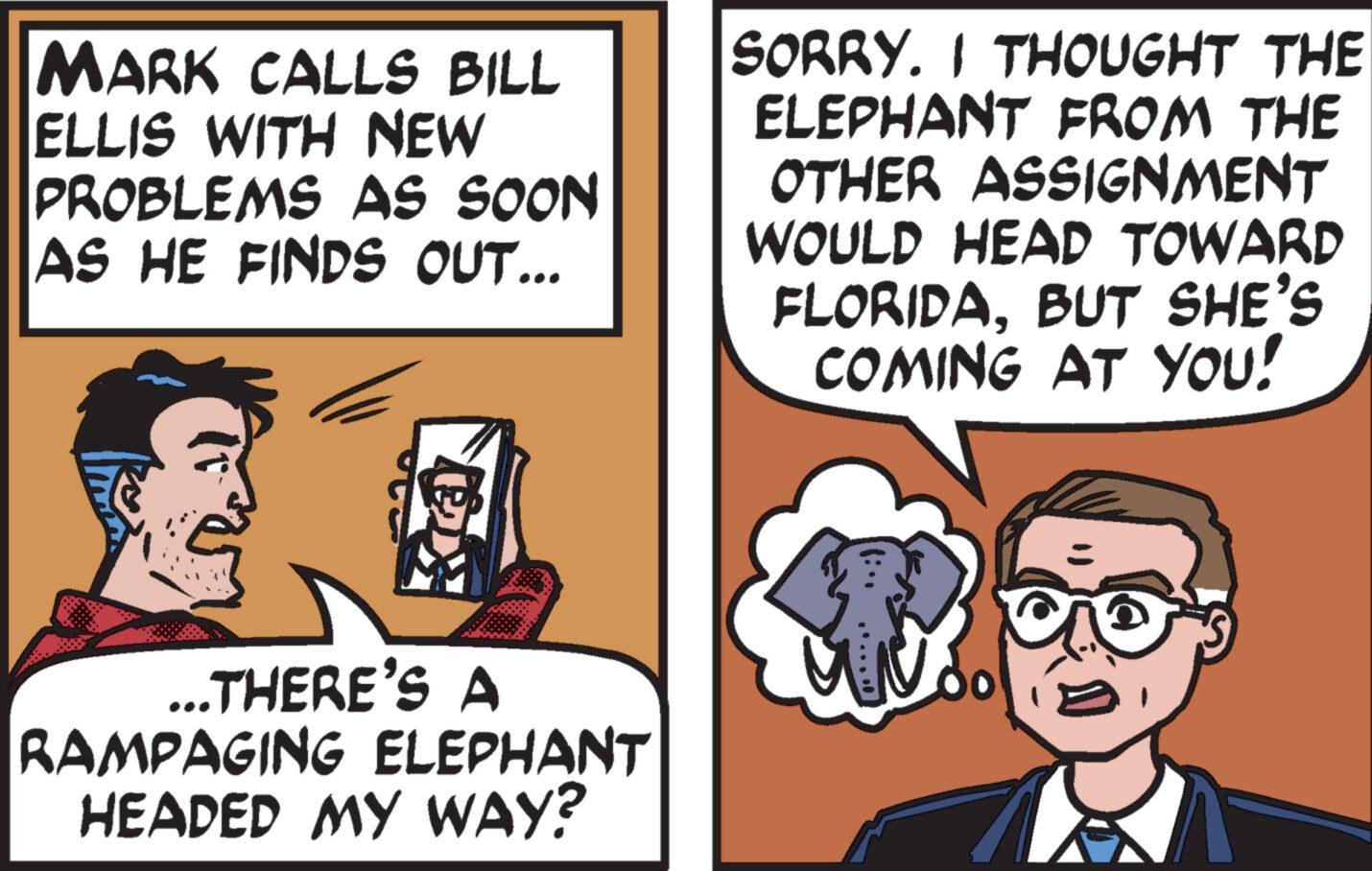 Interaction OCR: MARK CALLS BILL ELLIS WITH NEW PROBLEMS AS SOON AS HE FINDS OUT... ex ...THERE'S A RAMPAGING ELEPHANT HEADED MY WAY? SORRY. I THOUGHT THE ELEPHANT FROM THE OTHER ASSIGNMENT WOULD HEAD TOWARD FLORIDABUT SHE'S COMING AT YOU! MARK CALLS BILL ELLIS WITH NEW PROBLEMS AS SOON AS HE FINDS OUT ... ex ... THERE'S A RAMPAGING ELEPHANT HEADED MY WAY ? SORRY . I THOUGHT THE ELEPHANT FROM THE OTHER ASSIGNMENT WOULD HEAD TOWARD FLORIDABUT SHE'S COMING AT YOU !