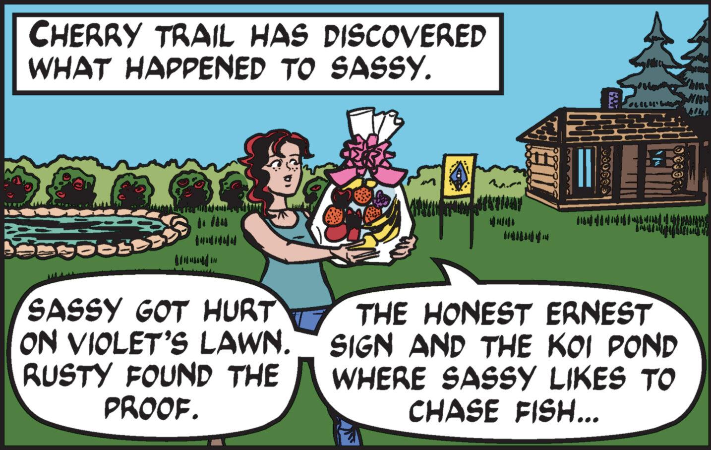 Pleased OCR: CHERRY TRAIL HAS DISCOVERED WHAT HAPPENED TO SASSY. 5851 *TISTUMINERIA ????? SASSY GOT HURT ON VIOLET'S LAWN. RUSTY FOUND THE PROOF. 06000 1985 OLILH' BAy 100000 THE HONEST ERNEST SIGN AND THE KOI POND WHERE SASSY LIKES TO CHASE FISH... Wil CHERRY TRAIL HAS DISCOVERED WHAT HAPPENED TO SASSY . 5851 * TISTUMINERIA ? ?? ?? SASSY GOT HURT ON VIOLET'S LAWN . RUSTY FOUND THE PROOF . 06000 1985 OLILH ' BAy 100000 THE HONEST ERNEST SIGN AND THE KOI POND WHERE SASSY LIKES TO CHASE FISH ... Wil