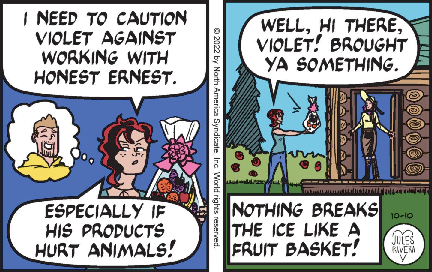 Humour OCR: I NEED TO CAUTION VIOLET AGAINST WORKING WITH HONEST ERNEST. DE 3 ESPECIALLY IF HIS PRODUCTS HURT ANIMALS! © 2022 by North America SyndicateInc. World rights reserved. WELLVIOLET! BROUGHT YA SOMETHING. LIARAN LATE TEGLIA NOTHING BREAKS THE ICE LIKE A FRUIT BASKET! 10-10 JULES RIVERA V I NEED TO CAUTION VIOLET AGAINST WORKING WITH HONEST ERNEST . DE 3 ESPECIALLY IF HIS PRODUCTS HURT ANIMALS ! © 2022 by North America SyndicateInc. World rights reserved . WELLHI THEREVIOLET ! BROUGHT YA SOMETHING . LIARAN LATE TEGLIA NOTHING BREAKS THE ICE LIKE A FRUIT BASKET ! 10-10 JULES RIVERA V