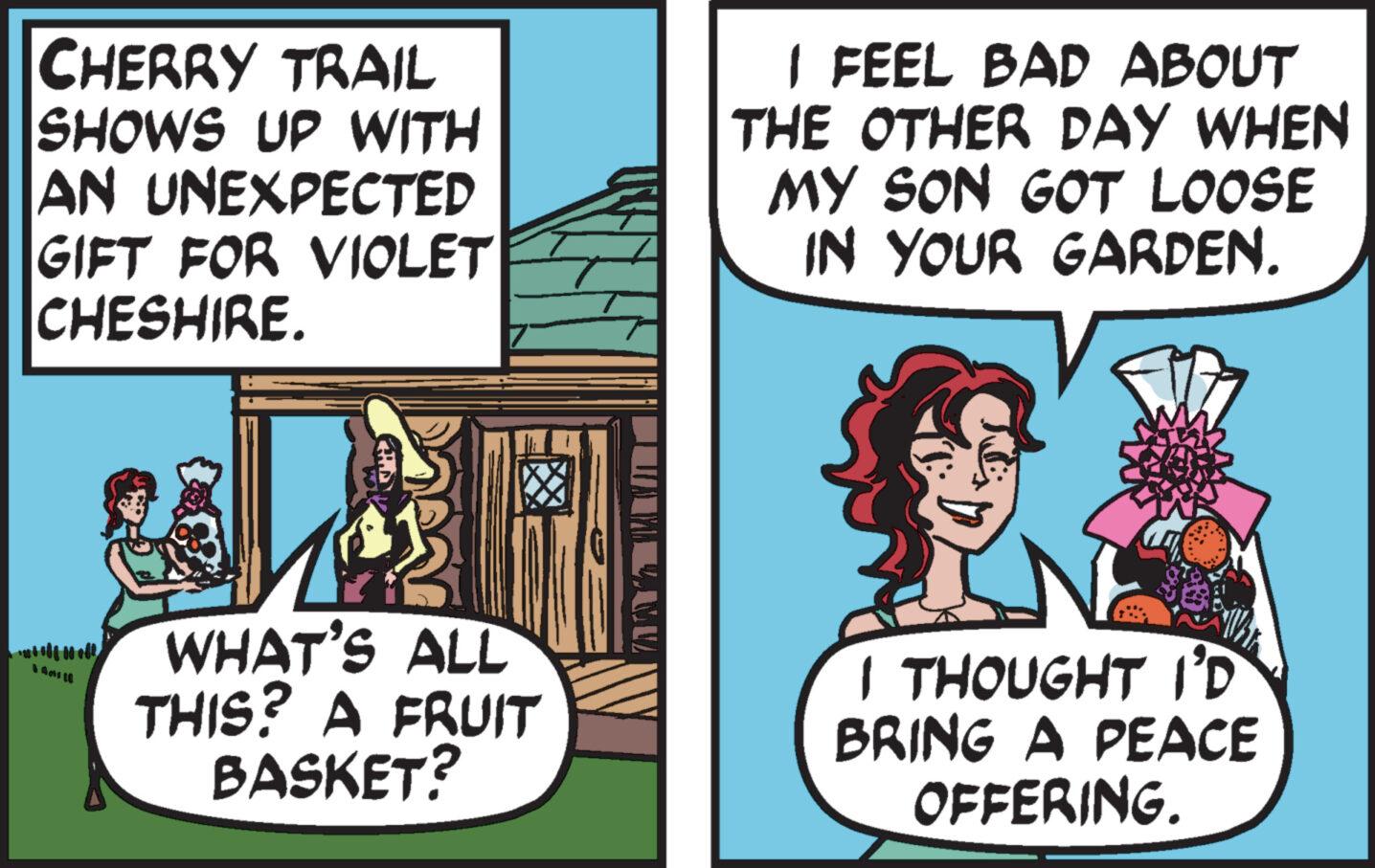 Fiction OCR: CHERRY TRAIL SHOWS UP WITH AN UNEXPECTED GIFT FOR VIOLET CHESHIRE. WHAT'S ALL THIS? A FRUIT BASKET? I FEEL BAD ABOUT THE OTHER DAY WHEN MY SON GOT LOOSE IN YOUR GARDEN. Whr I THOUGHT I'D BRING A PEACE OFFERING. CHERRY TRAIL SHOWS UP WITH AN UNEXPECTED GIFT FOR VIOLET CHESHIRE . WHAT'S ALL THIS ? A FRUIT BASKET ? I FEEL BAD ABOUT THE OTHER DAY WHEN MY SON GOT LOOSE IN YOUR GARDEN . Whr I THOUGHT I'D BRING A PEACE OFFERING .
