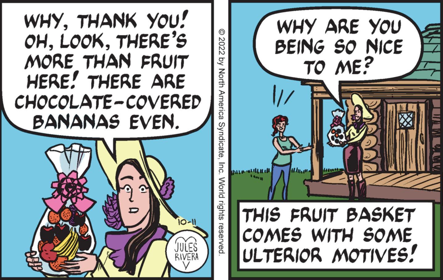 Comics OCR: WHYTHANK YOU! OHTHERE'S MORE THAN FRUIT HERE! THERE ARE CHOCOLATE-COVERED BANANAS EVEN. 10-11 JULES RIVERA V © 2022 by North America SyndicateInc. World rights reserved. WHY ARE YOU BEING SO NICE TO ME? THIS FRUIT BASKET COMES WITH SOME ULTERIOR MOTIVES! LMU WHYTHANK YOU ! OHTHERE'S MORE THAN FRUIT HERE ! THERE ARE CHOCOLATE - COVERED BANANAS EVEN . 10-11 JULES RIVERA V © 2022 by North America SyndicateInc. World rights reserved . WHY ARE YOU BEING SO NICE TO ME ? THIS FRUIT BASKET COMES WITH SOME ULTERIOR MOTIVES ! LMU