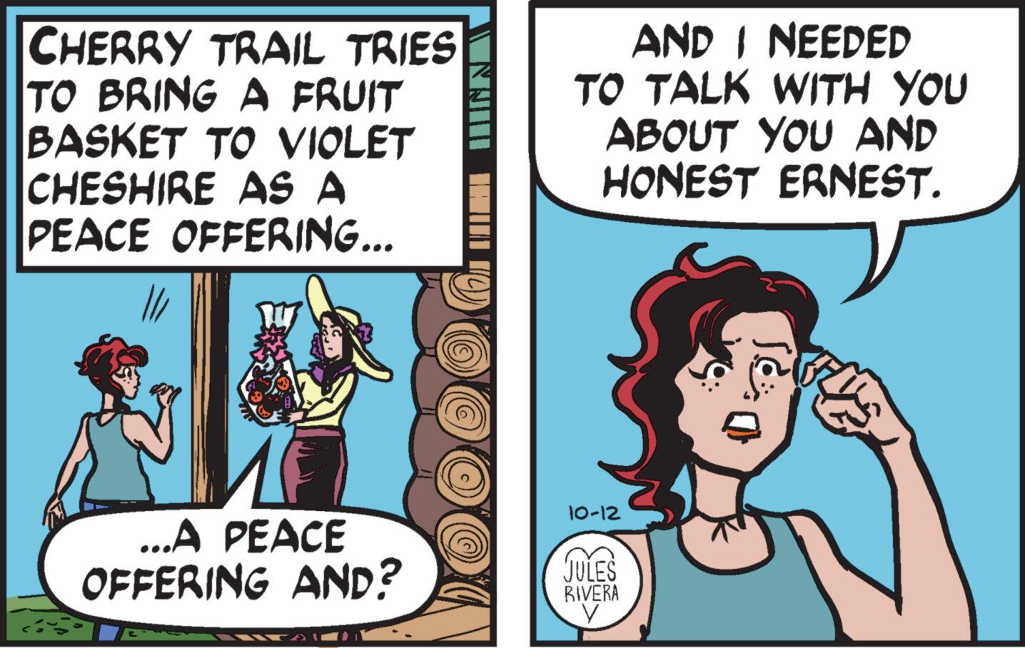 Art OCR: CHERRY TRAIL TRIES TO BRING A FRUIT BASKET TO VIOLET CHESHIRE AS A PEACE OFFERING... MF ...A PEACE OFFERING AND? IIII AND I NEEDED TO TALK WITH YOU ABOUT YOU AND HONEST ERNEST. 10-12 JULES RIVERA CHERRY TRAIL TRIES TO BRING A FRUIT BASKET TO VIOLET CHESHIRE AS A PEACE OFFERING ... MF ... A PEACE OFFERING AND ? IIII AND I NEEDED TO TALK WITH YOU ABOUT YOU AND HONEST ERNEST . 10-12 JULES RIVERA