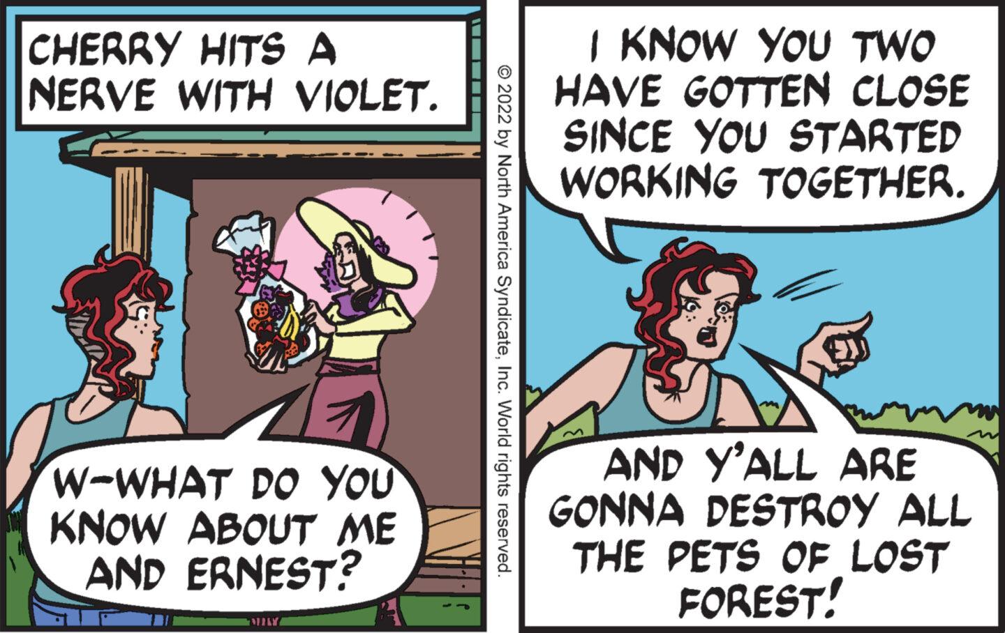 Conversation OCR: CHERRY HITS A NERVE WITH VIOLET. W-WHAT DO YOU KNOW ABOUT ME AND ERNEST? MILY © 2022 by North America SyndicateInc. World rights reserved. I KNOW YOU TWO HAVE GOTTEN CLOSE SINCE YOU STARTED WORKING TOGETHER. AND Y'ALL ARE GONNA DESTROY ALL THE PETS OF LOST FOREST! CHERRY HITS A NERVE WITH VIOLET . W - WHAT DO YOU KNOW ABOUT ME AND ERNEST ? MILY © 2022 by North America SyndicateInc. World rights reserved . I KNOW YOU TWO HAVE GOTTEN CLOSE SINCE YOU STARTED WORKING TOGETHER . AND Y'ALL ARE GONNA DESTROY ALL THE PETS OF LOST FOREST !