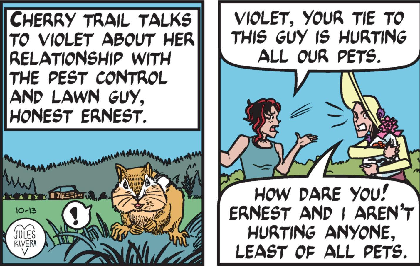 Publication OCR: CHERRY TRAIL TALKS TO VIOLET ABOUT HER RELATIONSHIP WITH THE PEST CONTROL AND LAWN GUYHONEST ERNEST. 10-13 JULES RIVERA V MIZ WW MAXI MA VIOLETYOUR TIE TO THIS GUY IS HURTING ALL OUR PETS. HOW DARE YOU! ERNEST AND I AREN'T HURTING ANYONELEAST OF ALL PETS. CHERRY TRAIL TALKS TO VIOLET ABOUT HER RELATIONSHIP WITH THE PEST CONTROL AND LAWN GUYHONEST ERNEST . 10-13 JULES RIVERA V MIZ WW MAXI MA VIOLETYOUR TIE TO THIS GUY IS HURTING ALL OUR PETS . HOW DARE YOU ! ERNEST AND I AREN'T HURTING ANYONELEAST OF ALL PETS .