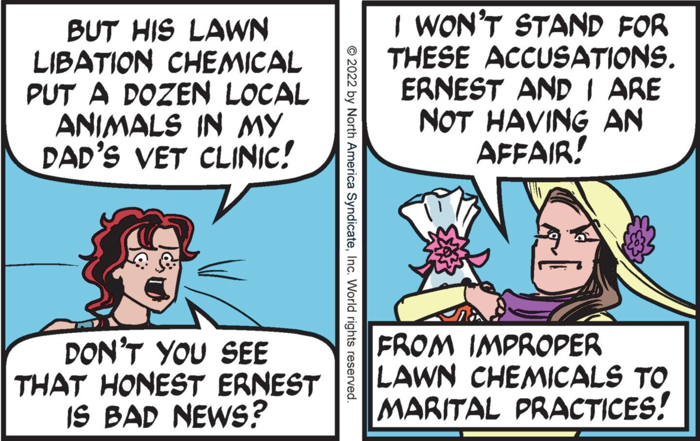 Conversation OCR: BUT HIS LAWN LIBATION CHEMICAL PUT A DOZEN LOCAL ANIMALS IN MY DAD'S VET CLINIC! DON'T YOU SEE THAT HONEST ERNEST IS BAD NEWS? © 2022 by North America SyndicateInc. World rights reserved. I WON'T STAND FOR THESE ACCUSATIONS. ERNEST AND I ARE NOT HAVING AN AFFAIR! H FROM IMPROPER LAWN CHEMICALS TO MARITAL PRACTICES! BUT HIS LAWN LIBATION CHEMICAL PUT A DOZEN LOCAL ANIMALS IN MY DAD'S VET CLINIC ! DON'T YOU SEE THAT HONEST ERNEST IS BAD NEWS ? © 2022 by North America SyndicateInc. World rights reserved . I WON'T STAND FOR THESE ACCUSATIONS . ERNEST AND I ARE NOT HAVING AN AFFAIR ! H FROM IMPROPER LAWN CHEMICALS TO MARITAL PRACTICES !