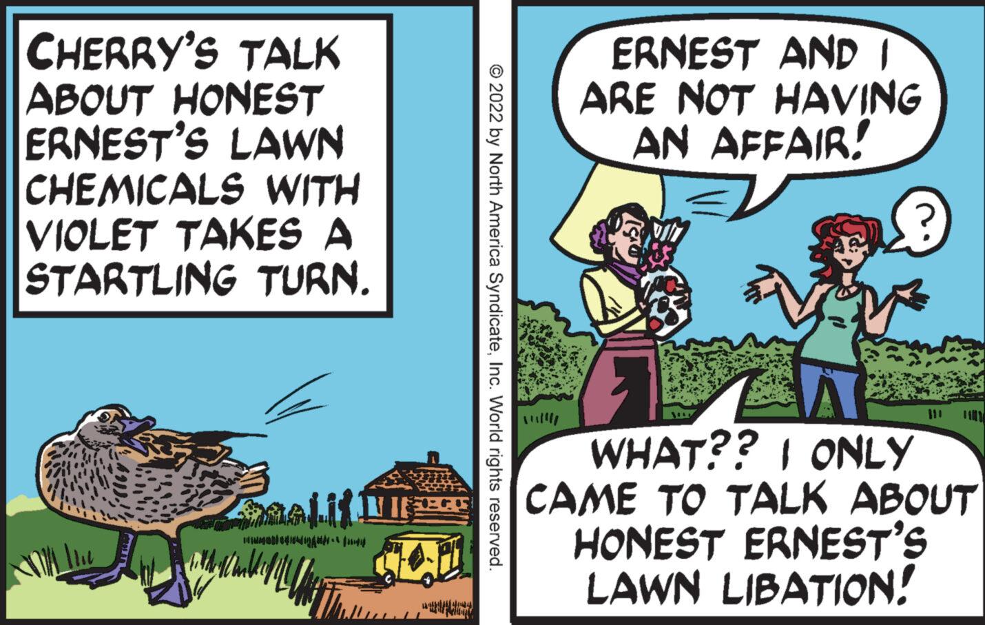 Comics OCR: CHERRY'S TALK ABOUT HONEST ERNEST'S LAWN CHEMICALS WITH VIOLET TAKES A STARTLING TURN. NIE TOMBANA MPV = fanpag © 2022 by North America SyndicateInc. World rights reserved. ERNEST AND I ARE NOT HAVING AN AFFAIR! A WHAT?? ONLY CAME TO TALK ABOUT HONEST ERNEST'S LAWN LIBATION! CHERRY'S TALK ABOUT HONEST ERNEST'S LAWN CHEMICALS WITH VIOLET TAKES A STARTLING TURN . NIE TOMBANA MPV = fanpag © 2022 by North America SyndicateInc. World rights reserved . ERNEST AND I ARE NOT HAVING AN AFFAIR ! A WHAT ?? ONLY CAME TO TALK ABOUT HONEST ERNEST'S LAWN LIBATION !