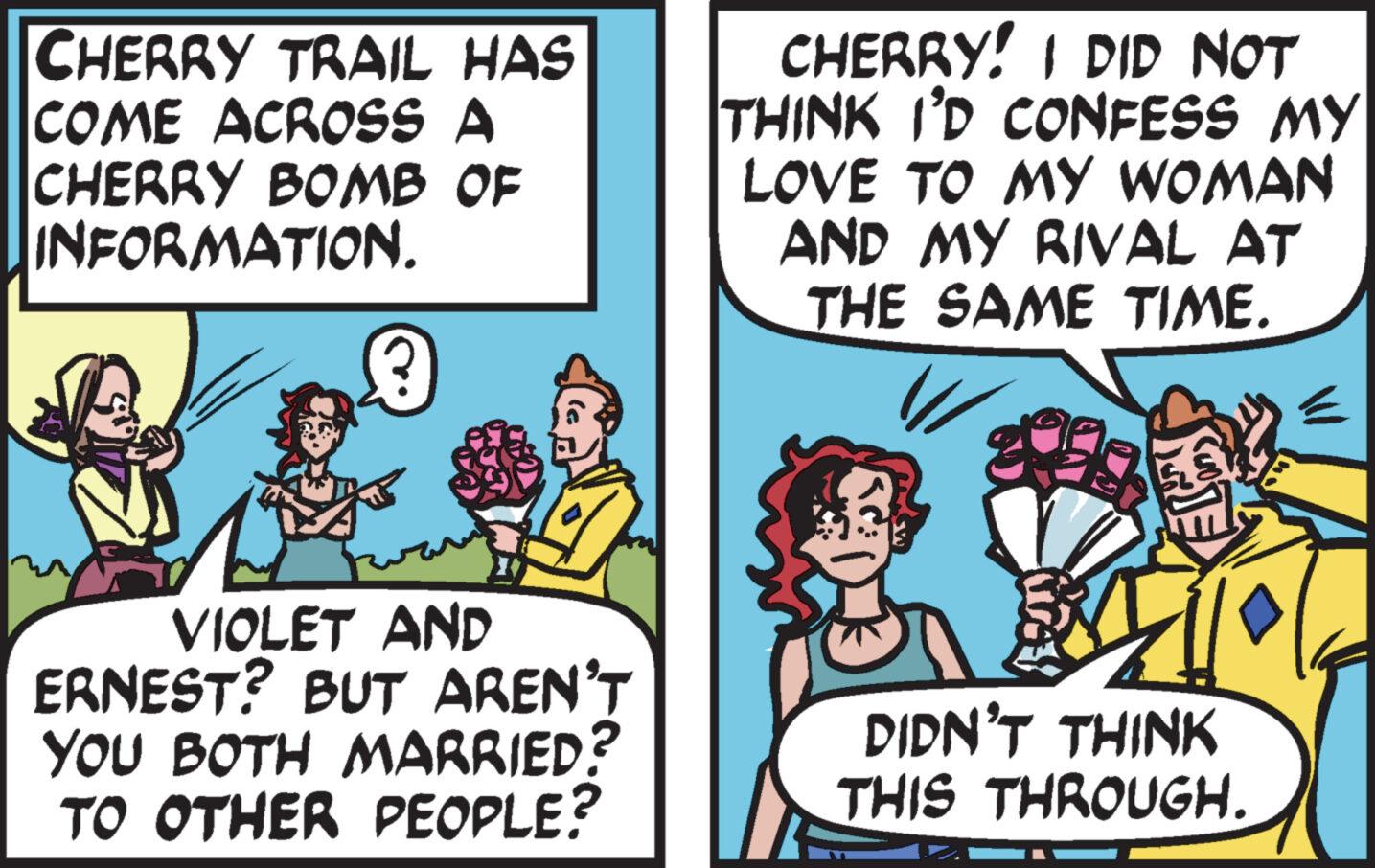 Conversation OCR: CHERRY TRAIL HAS COME ACROSS A CHERRY BOMB OF INFORMATION. VIOLET AND ERNEST? BUT AREN'T YOU BOTH MARRIED? TO OTHER PEOPLE? CHERRY! I DID NOT THINK I'D CONFESS MY LOVE TO MY WOMAN AND MY RIVAL AT THE SAME TIME. DIDN'T THINK THIS THROUGH. CHERRY TRAIL HAS COME ACROSS A CHERRY BOMB OF INFORMATION . VIOLET AND ERNEST ? BUT AREN'T YOU BOTH MARRIED ? TO OTHER PEOPLE ? CHERRY ! I DID NOT THINK I'D CONFESS MY LOVE TO MY WOMAN AND MY RIVAL AT THE SAME TIME . DIDN'T THINK THIS THROUGH .