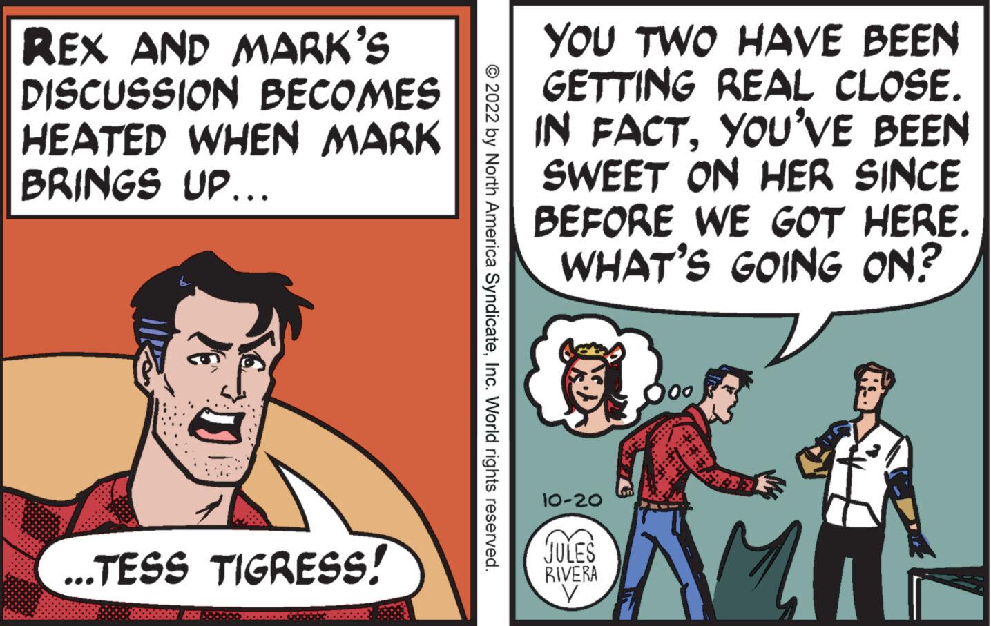 Humour OCR: REX AND MARK'S DISCUSSION BECOMES HEATED WHEN MARK BRINGS UP... ...TESS TIGRESS! ?2022 by North America SyndicateInc. World rights reserved. YOU TWO HAVE BEEN GETTING REAL CLOSE. IN FACTYOU'VE BEEN SWEET ON HER SINCE BEFORE WE GOT HERE. WHAT'S GOING ON? 10-20 JULES RIVERA V 100 Mi REX AND MARK'S DISCUSSION BECOMES HEATED WHEN MARK BRINGS UP ... ... TESS TIGRESS ! ?2022 by North America SyndicateInc. World rights reserved . YOU TWO HAVE BEEN GETTING REAL CLOSE . IN FACTYOU'VE BEEN SWEET ON HER SINCE BEFORE WE GOT HERE . WHAT'S GOING ON ? 10-20 JULES RIVERA V 100 Mi