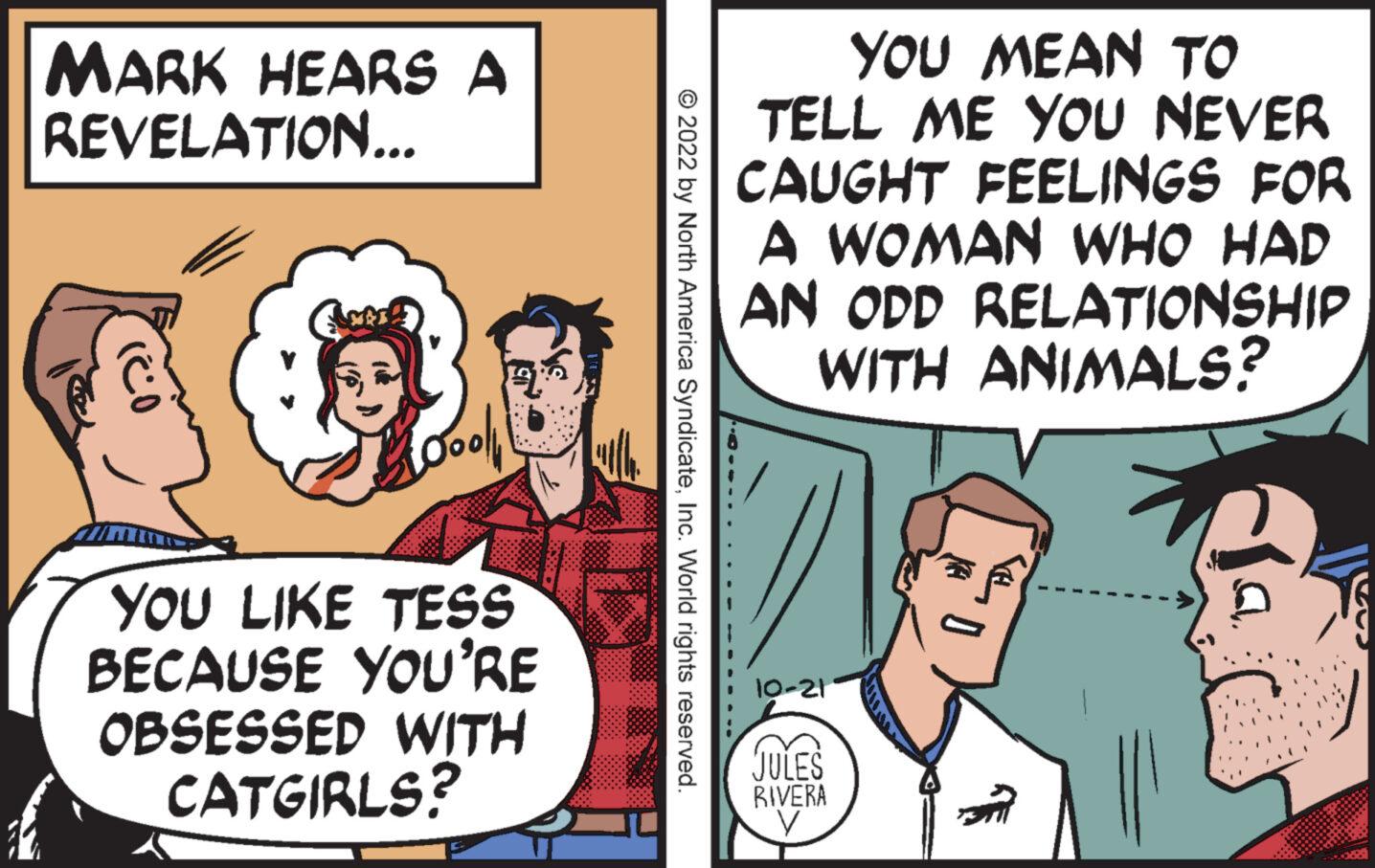 Gesture OCR: MARK HEARS A REVELATION... CANBER Loool YOU LIKE TESS BECAUSE YOU'RE OBSESSED WITH CATGIRLS? ?2022 by North America SyndicateInc. World rights reserved. YOU MEAN ?? TELL ME YOU NEVER CAUGHT FEELINGS FOR A WOMAN WHO HAD AN ODD RELATIONSHIP WITH ANIMALS? 10-21 JULES RIVERA 0 D' MARK HEARS A REVELATION ... CANBER Loool YOU LIKE TESS BECAUSE YOU'RE OBSESSED WITH CATGIRLS ? ?2022 by North America SyndicateInc. World rights reserved . YOU MEAN ?? TELL ME YOU NEVER CAUGHT FEELINGS FOR A WOMAN WHO HAD AN ODD RELATIONSHIP WITH ANIMALS ? 10-21 JULES RIVERA 0 D '
