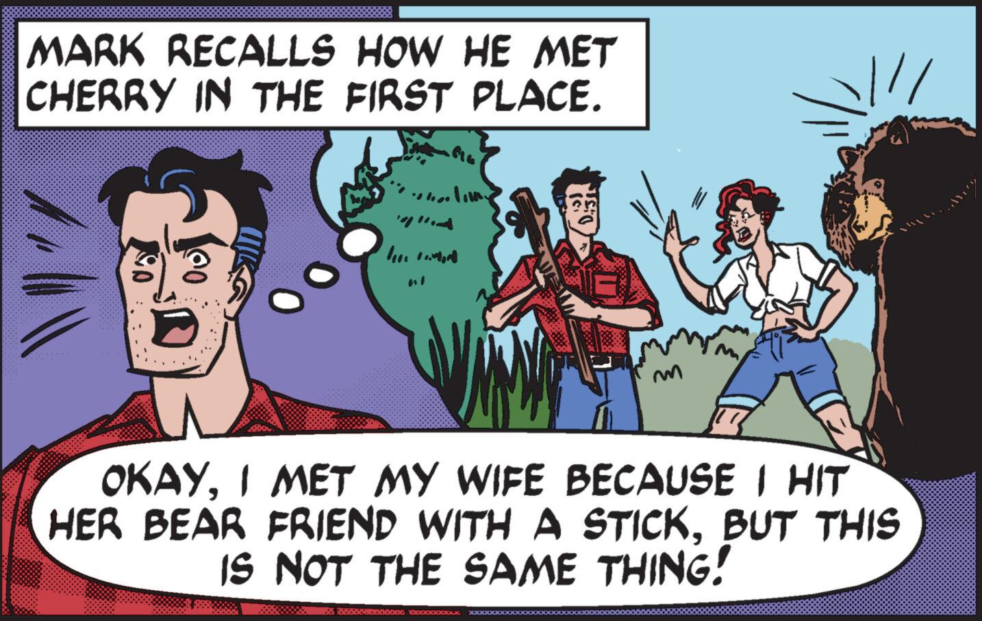 Adaptation OCR: MARK RECALLS HOW HE MET CHERRY IN THE FIRST PLACE. SO @O "W')" line roman D.:31 OKAYI MET MY WIFE BECAUSE I HIT HER BEAR FRIEND WITH A STICKBUT THIS IS NOT THE SAME THING! booooooo00000 10000000000 MARK RECALLS HOW HE MET CHERRY IN THE FIRST PLACE . SO @O " W ' ) " line roman D.:31 OKAYI MET MY WIFE BECAUSE I HIT HER BEAR FRIEND WITH A STICKBUT THIS IS NOT THE SAME THING ! booooooo00000 10000000000