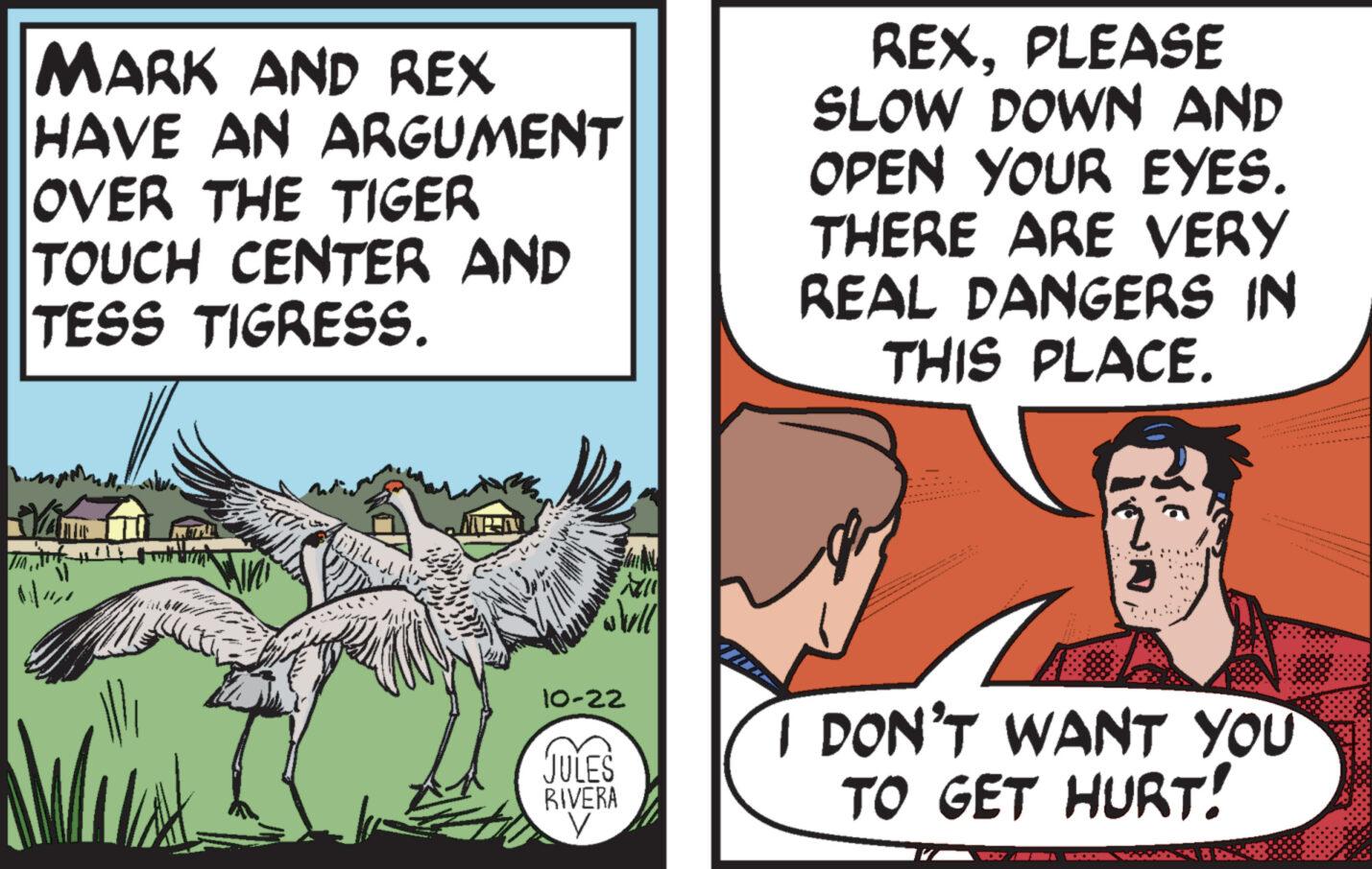 Comics OCR: JIN MARK AND REX HAVE AN ARGUMENT OVER THE TIGER TOUCH CENTER AND TESS TIGRESS. jedy WAN will 10-22 JULES RIVERA REXPLEASE SLOW DOWN AND OPEN YOUR EYES. THERE ARE VERY REAL DANGERS IN THIS PLACE. www I DON'T WANT YOU TO GET HURT! JIN MARK AND REX HAVE AN ARGUMENT OVER THE TIGER TOUCH CENTER AND TESS TIGRESS . jedy WAN will 10-22 JULES RIVERA REXPLEASE SLOW DOWN AND OPEN YOUR EYES . THERE ARE VERY REAL DANGERS IN THIS PLACE . www I DON'T WANT YOU TO GET HURT !