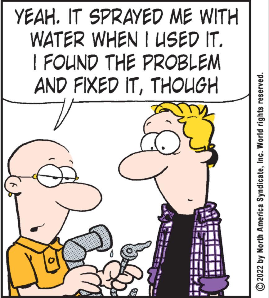Happy OCR: YEAH. IT SPRAYED ME WITH WATER WHEN I USED IT. I FOUND THE PROBLEM AND FIXED ITTHOUGH OB 2022 by North America SyndicateInc. World rights reserved. YEAH . IT SPRAYED ME WITH WATER WHEN I USED IT . I FOUND THE PROBLEM AND FIXED ITTHOUGH OB 2022 by North America SyndicateInc. World rights reserved .
