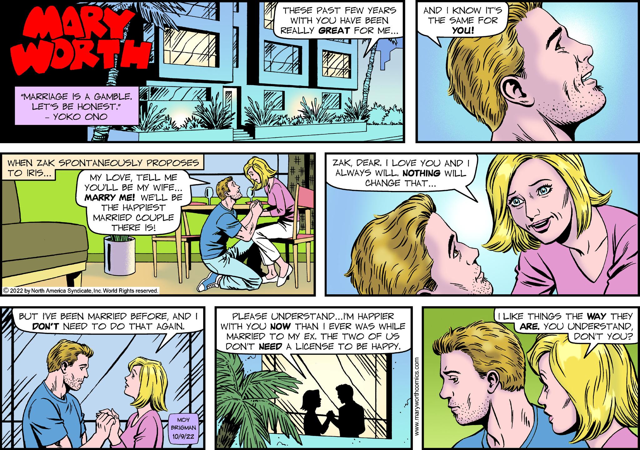 Mammal OCR: MARY WORTH "MARRIAGE IS A GAMBLE. LET'S BE HONEST." - YOKO ONO WHEN ZAK SPONTANEOUSLY PROPOSES TO IRIS... MY LOVETELL ME YOU'LL BE MY WIFE... MARRY ME! WE'LL BE THE HAPPIEST MARRIED COUPLE THERE IS! ?2022 by North America SyndicateInc. World Rights reserved. BUT I'VE BEEN MARRIED BEFOREAND I DON'T NEED TO DO THAT AGAIN. MOY BRIGMAN 10/9/2Z THESE PAST FEW YEARS WITH YOU HAVE BEEN REALLY GREAT FOR ME... T AND I KNOW IT'S THE SAME FOR YOU! ZAKDEAR. I LOVE YOU AND I ALWAYS WILL. NOTHING WILL CHANGE THAT... PLEASE UNDERSTAND...I'M HAPPIER WITH YOU NOW THAN I EVER WAS WHILE MARRIED TO MY EX. THE TWO OF US DON'T NEED A LICENSE TO BE HAPPY. I LIKE THINGS THE WAY THEY ARE. YOU UNDERSTANDDON'T YOU? MARY WORTH " MARRIAGE IS A GAMBLE . LET'S BE HONEST . " - YOKO ONO WHEN ZAK SPONTANEOUSLY PROPOSES TO IRIS ... MY LOVETELL ME YOU'LL BE MY WIFE ... MARRY ME ! WE'LL BE THE HAPPIEST MARRIED COUPLE THERE IS ! ?2022 by North America SyndicateInc. World Rights reserved . BUT I'VE BEEN MARRIED BEFOREAND I DON'T NEED TO DO THAT AGAIN . MOY BRIGMAN 10 / 9 / 2Z THESE PAST FEW YEARS WITH YOU HAVE BEEN REALLY GREAT FOR ME ... T AND I KNOW IT'S THE SAME FOR YOU ! ZAKDEAR . I LOVE YOU AND I ALWAYS WILL . NOTHING WILL CHANGE THAT ... PLEASE UNDERSTAND ... I'M HAPPIER WITH YOU NOW THAN I EVER WAS WHILE MARRIED TO MY EX . THE TWO OF US DON'T NEED A LICENSE TO BE HAPPY . I LIKE THINGS THE WAY THEY ARE . YOU UNDERSTANDDON'T YOU ?