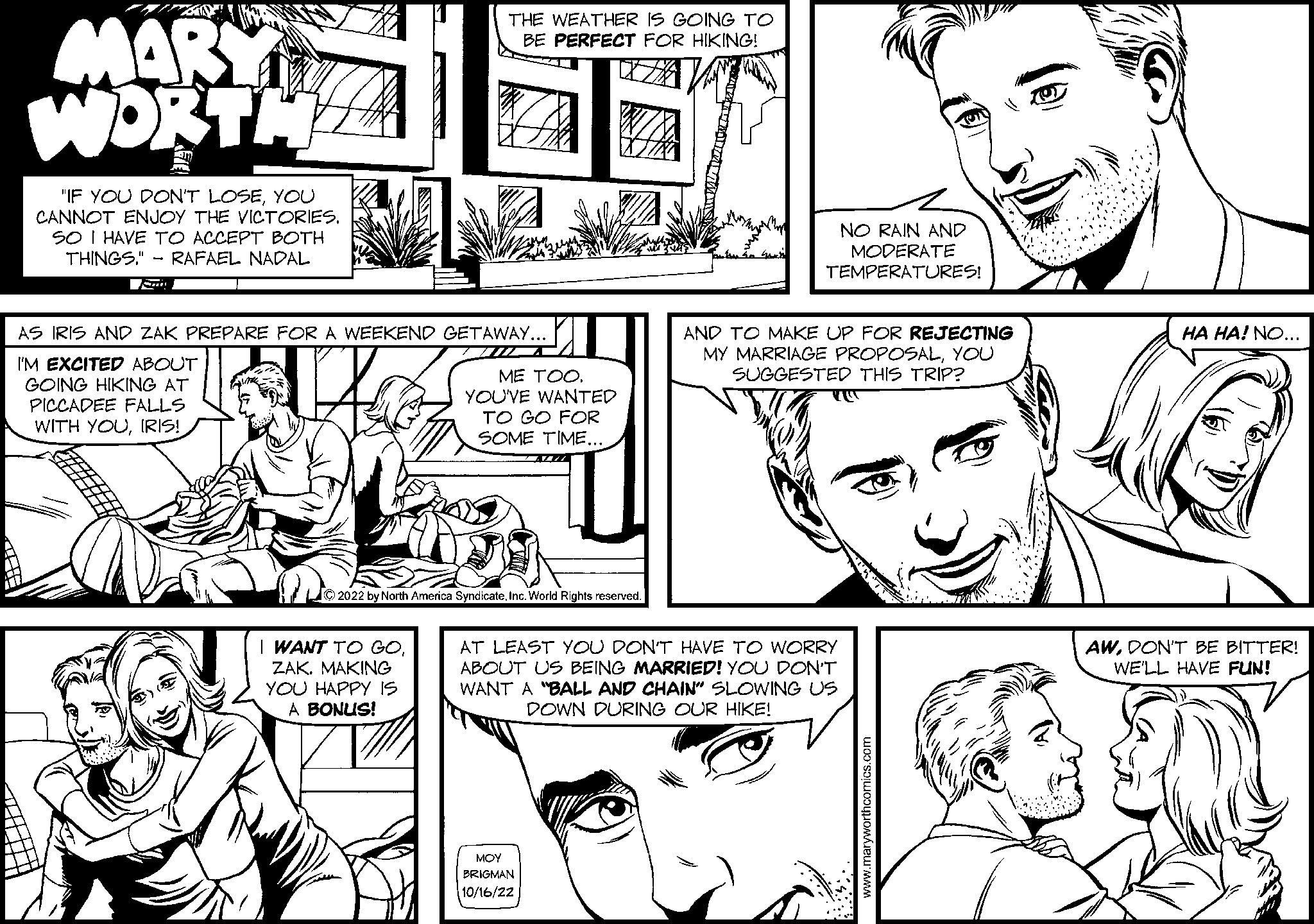 Comic book OCR: ZAV MARY WORTH "IF YOU DON'T LOSEYOU CANNOT ENJOY THE VICTORIES. SO I HAVE TO ACCEPT BOTH THINGS. RAFAEL NADAL THE WEATHER IS GOING TO BE PERFECT FOR HIKING! AS IRIS AND ZAK PREPARE FOR A WEEKEND GETAWAY... I'M EXCITED ABOUT GOING HIKING AT PICCADEE FALLS WITH YOUIRIS! I WANT TO GOZAK. MAKING YOU HAPPY IS A BONUS! ME TOO. YOU'VE WANTED TO GO FOR SOME TIME... ?2022 by North America SyndicateInc. World Rights reserved. NO RAIN AND MODERATE TEMPERATURES! MOY BRIGMAN 10/16/22 AND TO MAKE UP FOR REJECTING MY MARRIAGE PROPOSALYOU SUGGESTED THIS TRIP? YU AT LEAST YOU DON'T HAVE TO WORRY ABOUT US BEING MARRIED! YOU DON'T WANT A "BALL AND CHAIN" SLOWING US DOWN DURING OUR HIKE! HA HA! NO... AWDON'T BE BITTER! WE'LL HAVE FUN! ZAV MARY WORTH " IF YOU DON'T LOSEYOU CANNOT ENJOY THE VICTORIES . SO I HAVE TO ACCEPT BOTH THINGS . RAFAEL NADAL THE WEATHER IS GOING TO BE PERFECT FOR HIKING ! AS IRIS AND ZAK PREPARE FOR A WEEKEND GETAWAY ... I'M EXCITED ABOUT GOING HIKING AT PICCADEE FALLS WITH YOUIRIS ! I WANT TO GOZAK . MAKING YOU HAPPY IS A BONUS ! ME TOO . YOU'VE WANTED TO GO FOR SOME TIME ... ?2022 by North America SyndicateInc. World Rights reserved . NO RAIN AND MODERATE TEMPERATURES ! MOY BRIGMAN 10/16/22 AND TO MAKE UP FOR REJECTING MY MARRIAGE PROPOSALYOU SUGGESTED THIS TRIP ? YU AT LEAST YOU DON'T HAVE TO WORRY ABOUT US BEING MARRIED ! YOU DON'T WANT A " BALL AND CHAIN " SLOWING US DOWN DURING OUR HIKE ! HA HA ! NO ... AWDON'T BE BITTER ! WE'LL HAVE FUN !