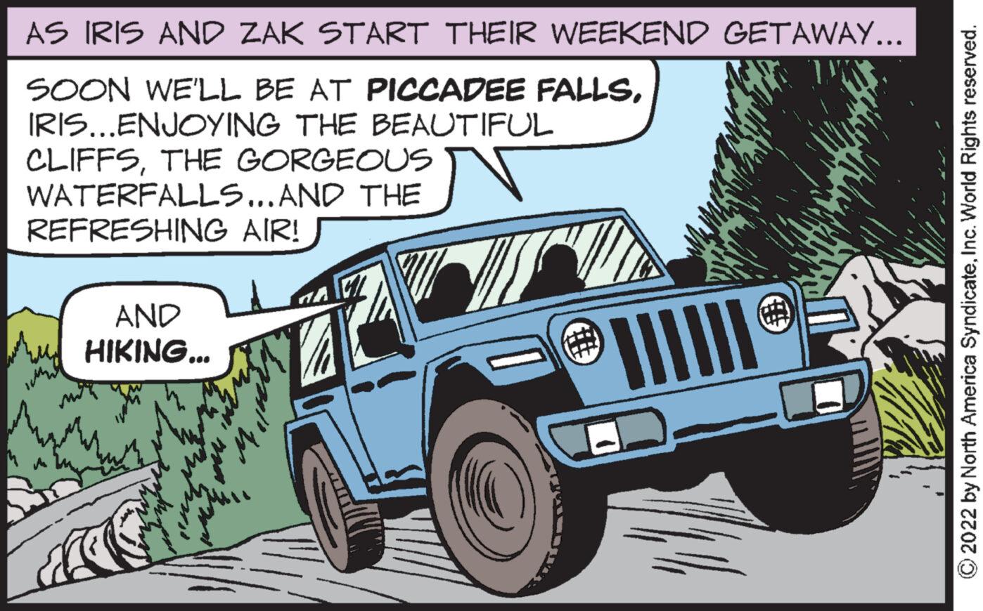 Organism OCR: AS IRIS AND ZAK START THEIR WEEKEND GETAWAY... SOON WE'LL BE AT PICCADEE FALLSIRIS...ENJOYING THE BEAUTIFUL CLIFFSTHE GORGEOUS WATERFALLS... AND THE REFRESHING AIR! IM AND HIKING... Wy 12 mlw ? € !!!!!! ?2022 by North America SyndicateInc. World Rights reserved. AS IRIS AND ZAK START THEIR WEEKEND GETAWAY ... SOON WE'LL BE AT PICCADEE FALLSIRIS ... ENJOYING THE BEAUTIFUL CLIFFSTHE GORGEOUS WATERFALLS ... AND THE REFRESHING AIR ! IM AND HIKING ... Wy 12 mlw ? € !!!!!! ?2022 by North America SyndicateInc. World Rights reserved .