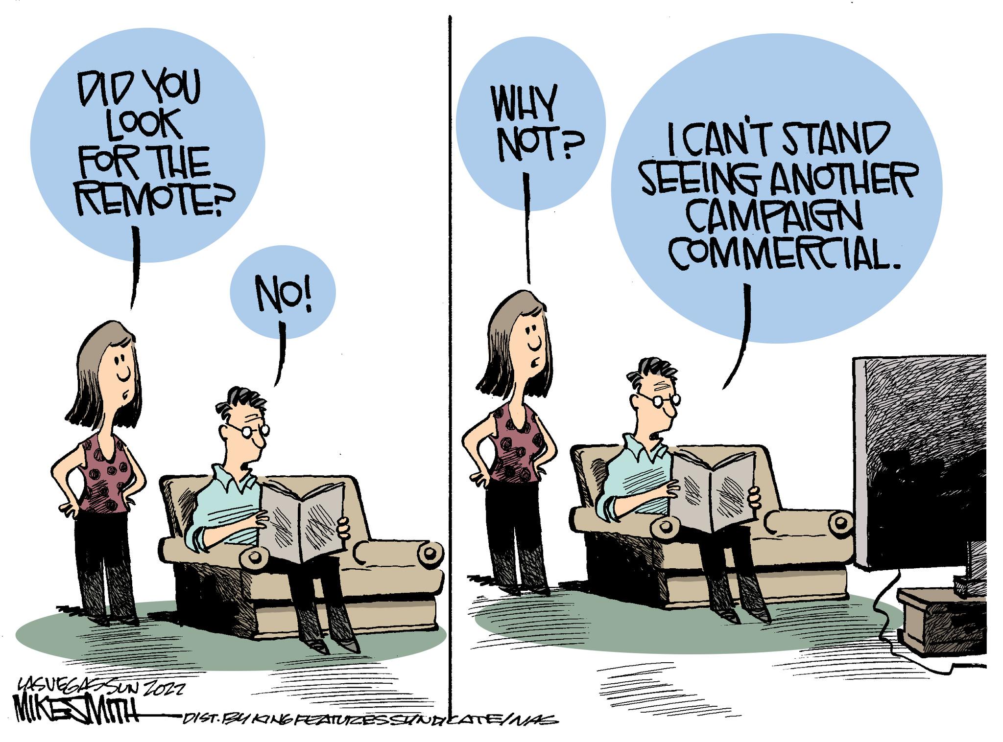 Humour OCR: DID YOU LOOK FOR THE REMOTE? No! WHY NOT? USNEONSIN 201 MIKESMITH "DIST. BUKING FEATURZESSUNGLATE/NAS I CAN'T STAND SEEING ANOTHER CAMPAIGN COMMERCIAL. DID YOU LOOK FOR THE REMOTE ? No ! WHY NOT ? USNEONSIN 201 MIKESMITH " DIST . BUKING FEATURZESSUNGLATE / NAS I CAN'T STAND SEEING ANOTHER CAMPAIGN COMMERCIAL .
