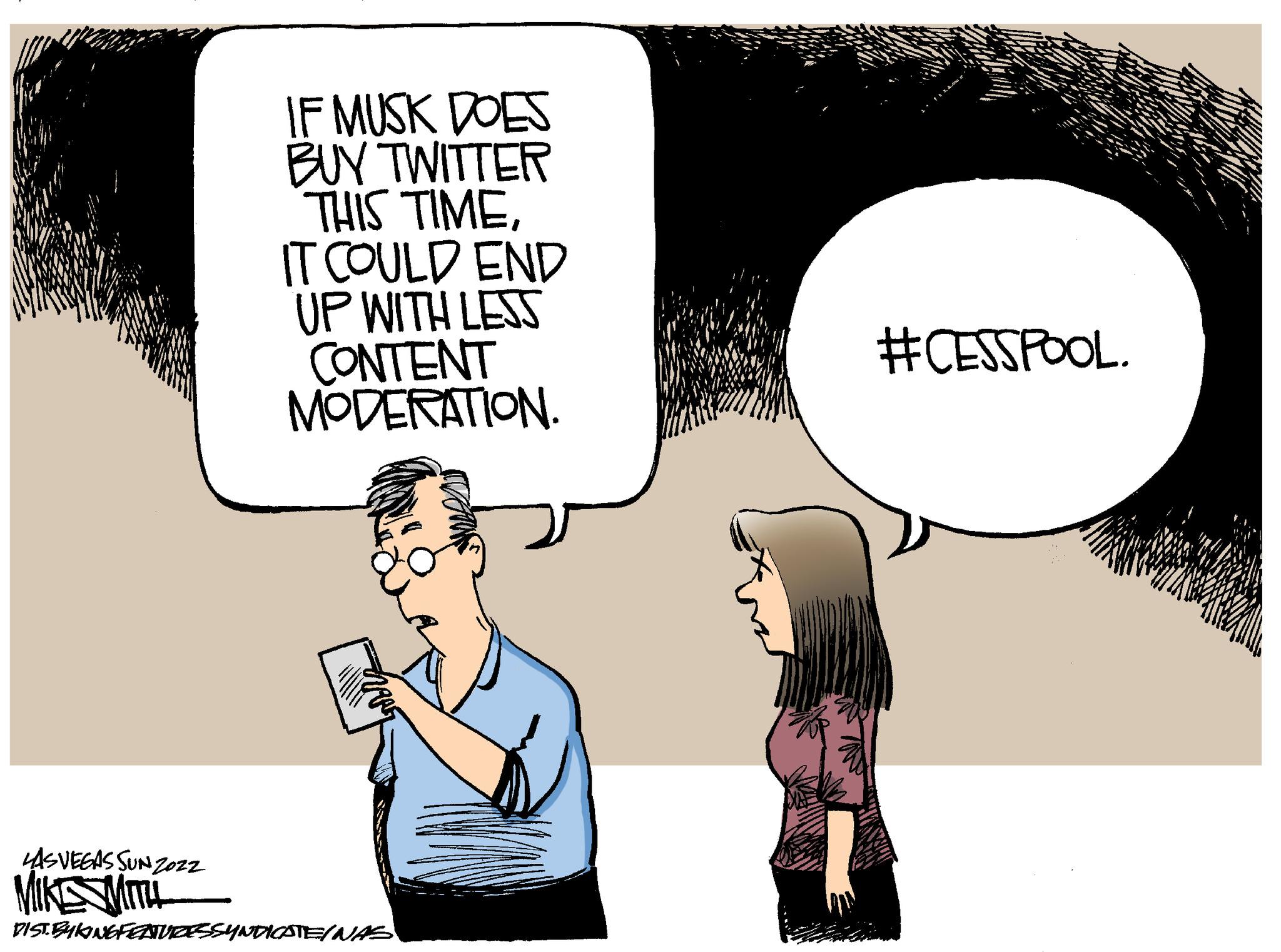 Thumb OCR: LAS VEGAS SUNZOZZ MIKESMITH IF MUSK DOES BUY TWITTER THIS TIMEIT COULD END UP WITH LESS CONTENT MODERATION. DIST. BYKING FEATURESSYNDICATE/NAS #CESSPOOL. LAS VEGAS SUNZOZZ MIKESMITH IF MUSK DOES BUY TWITTER THIS TIMEIT COULD END UP WITH LESS CONTENT MODERATION . DIST . BYKING FEATURESSYNDICATE / NAS #CESSPOOL .