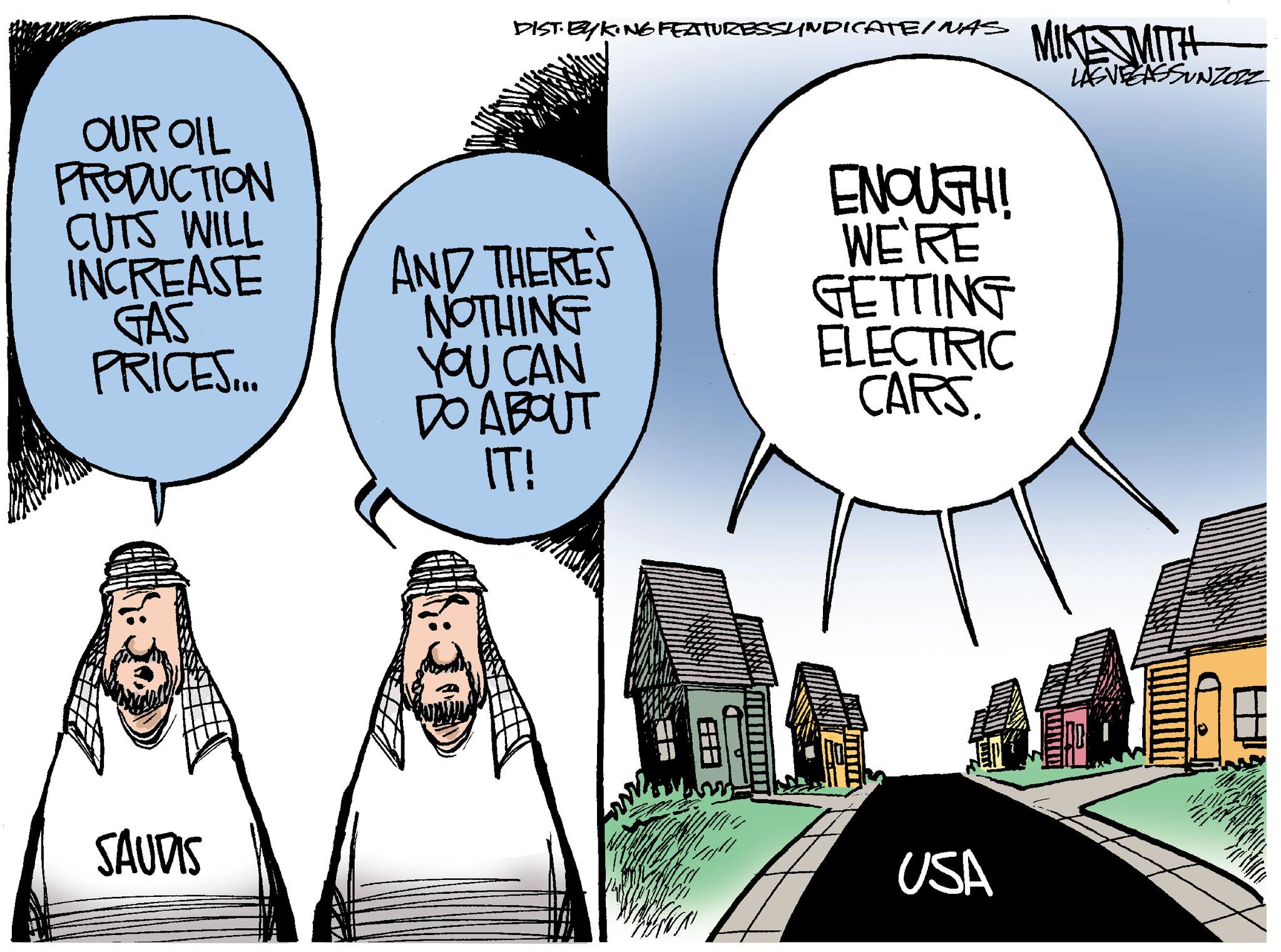 Event OCR: OUR OIL PRODUCTION CUTS WILL INCREASE GAS PRICES... SAUDIS DIST. EYKING FEATURESSYNDICATE/ NAS MIKE MITH LASVEGASSUNZOZZ AND THERE'S NOTHING YOU CAN DO ABOUT IT! ENOUGH! WE'RE GETTING ELECTRIC CARS. USA OUR OIL PRODUCTION CUTS WILL INCREASE GAS PRICES ... SAUDIS DIST . EYKING FEATURESSYNDICATE / NAS MIKE MITH LASVEGASSUNZOZZ AND THERE'S NOTHING YOU CAN DO ABOUT IT ! ENOUGH ! WE'RE GETTING ELECTRIC CARS . USA