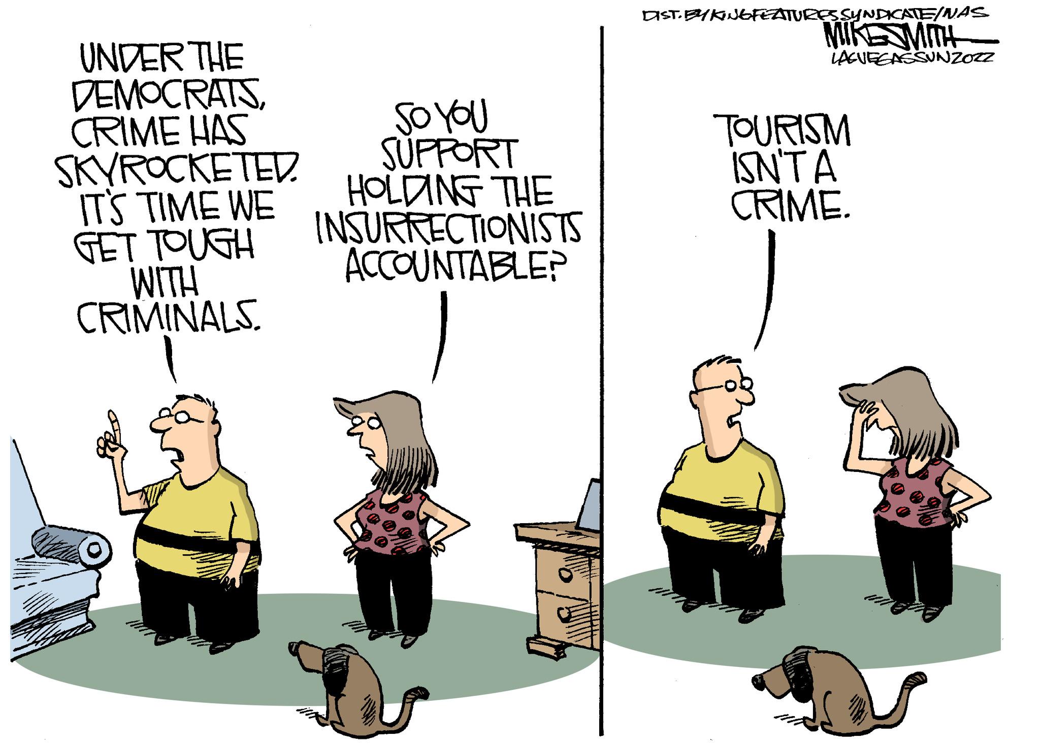 Event OCR: UNDER THE DEMOCRATSCRIME HAS SKYROCKETED. IT'S TIME WE GET TOUGH WITH CRIMINALS. so you SUPPORT HOLDING THE INSURRECTIONISTS ACCOUNTABLE? DIST. BY KINGFEATURES SYNDICATE/NAS MIKESMITH LAGUEGASSUNZOZZ TOURISM ISN'T A CRIME. UNDER THE DEMOCRATSCRIME HAS SKYROCKETED . IT'S TIME WE GET TOUGH WITH CRIMINALS . so you SUPPORT HOLDING THE INSURRECTIONISTS ACCOUNTABLE ? DIST . BY KINGFEATURES SYNDICATE / NAS MIKESMITH LAGUEGASSUNZOZZ TOURISM ISN'T A CRIME .