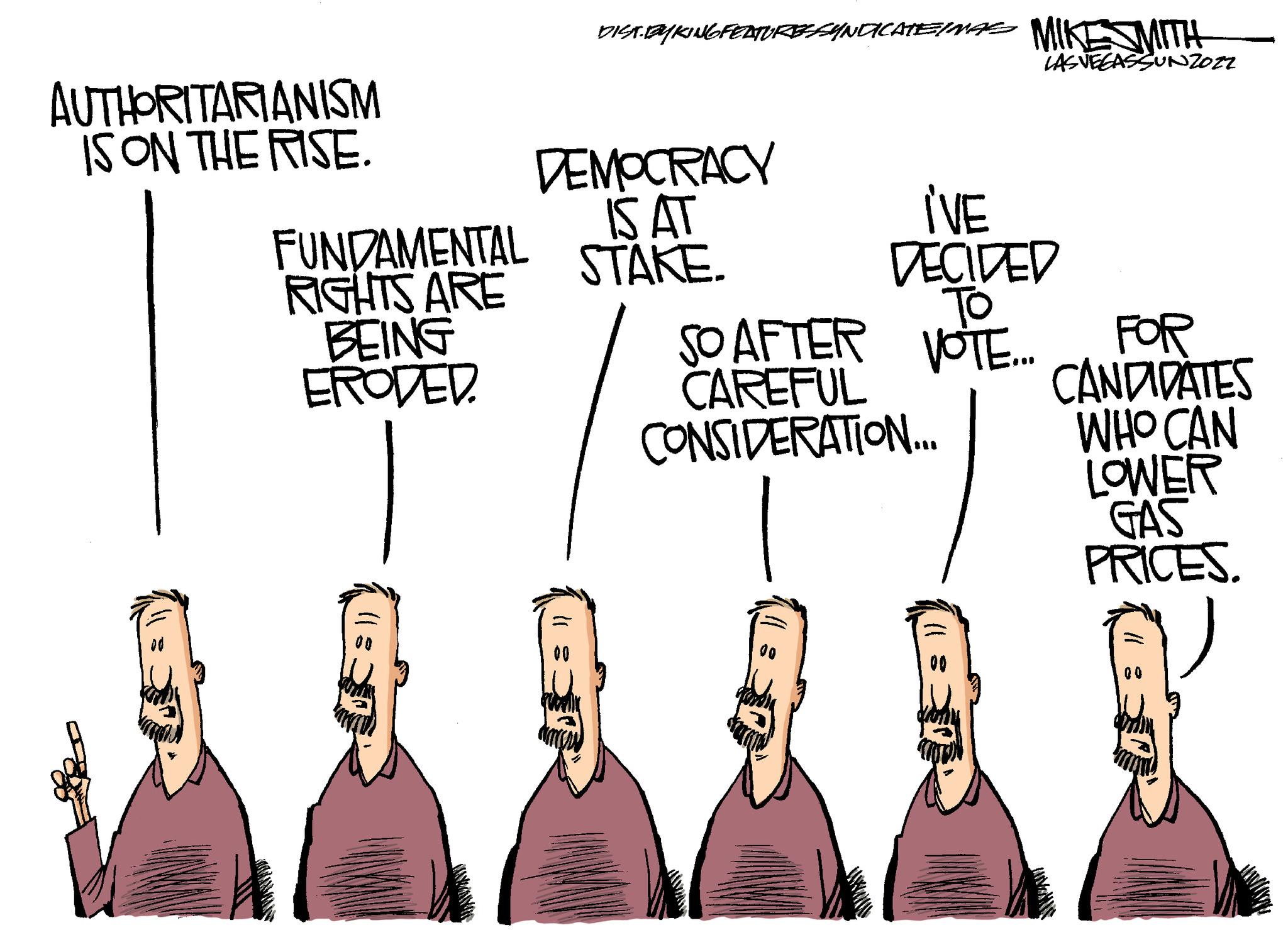 Illustration OCR: AUTHORITARIANISM IS ON THE RISE. FUNDAMENTAL RIGHTS ARE BEING ERODED. DIST.BYKING FEATURESSYNDICATE MAS MIKESMITH LAS VEGASSUNZOZZ DEMOCRACY IS AT STAKE. I'VE DECIDED ?? SO AFTER VOTE... CAREFUL CONSIDERATION.... FOR CANDIDATES WHO CAN LOWER GAS PRICES. 00 AUTHORITARIANISM IS ON THE RISE . FUNDAMENTAL RIGHTS ARE BEING ERODED . DIST.BYKING FEATURESSYNDICATE MAS MIKESMITH LAS VEGASSUNZOZZ DEMOCRACY IS AT STAKE . I'VE DECIDED ?? SO AFTER VOTE ... CAREFUL CONSIDERATION .... FOR CANDIDATES WHO CAN LOWER GAS PRICES . 00