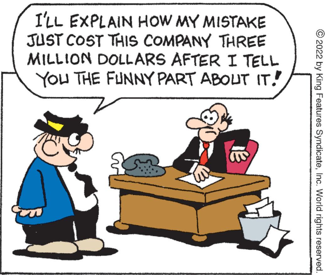 Pleased OCR: I'LL EXPLAIN HOW MY MISTAKE JUST COST THIS COMPANY THREE MILLION DOLLARS AFTER I TELL YOU THE FUNNY PART ABOUT IT! ? ?2022 by King Features SyndicateInc. World rights reserved. I'LL EXPLAIN HOW MY MISTAKE JUST COST THIS COMPANY THREE MILLION DOLLARS AFTER I TELL YOU THE FUNNY PART ABOUT IT ! ? ?2022 by King Features SyndicateInc. World rights reserved .