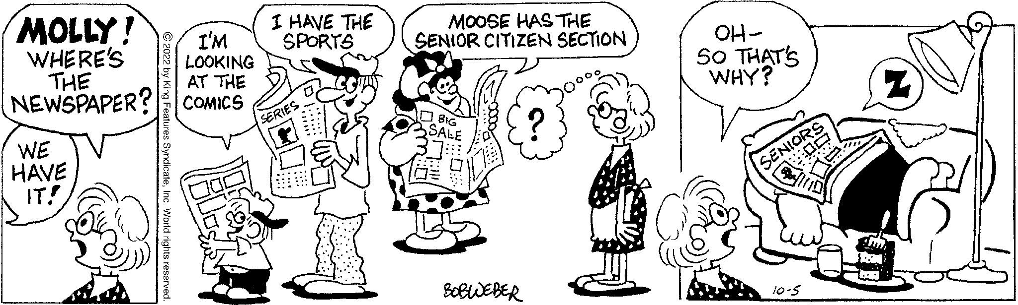 Organism OCR: MOLLY! WHERE'S THE NEWSPAPER? WE HAVE IT! 2022 by King Features SyndicateInc. World rights reserved I'M LOOKING AT THE COMICS I HAVE THE SPORTS SERIE MOOSE HAS THE SENIOR CITIZEN SECTION BIG SALE BOBWEBER OH- SO THAT'S WHY? SENIORS ?? S 10-5 Z Lum k MOLLY ! WHERE'S THE NEWSPAPER ? WE HAVE IT ! 2022 by King Features SyndicateInc. World rights reserved I'M LOOKING AT THE COMICS I HAVE THE SPORTS SERIE MOOSE HAS THE SENIOR CITIZEN SECTION BIG SALE BOBWEBER OH SO THAT'S WHY ? SENIORS ? ? S 10-5 Z Lum k